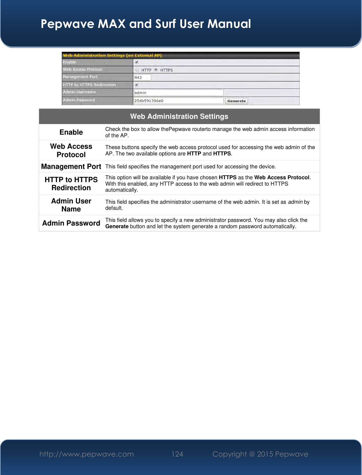  Pepwave MAX and Surf User Manual http://www.pepwave.com 124 Copyright @ 2015 Pepwave    Web Administration Settings Enable Check the box to allow thePepwave routerto manage the web admin access information of the AP. Web Access Protocol These buttons specify the web access protocol used for accessing the web admin of the AP. The two available options are HTTP and HTTPS. Management Port This field specifies the management port used for accessing the device. HTTP to HTTPS Redirection This option will be available if you have chosen HTTPS as the Web Access Protocol. With this enabled, any HTTP access to the web admin will redirect to HTTPS automatically. Admin User Name This field specifies the administrator username of the web admin. It is set as admin by default. Admin Password This field allows you to specify a new administrator password. You may also click the Generate button and let the system generate a random password automatically.          