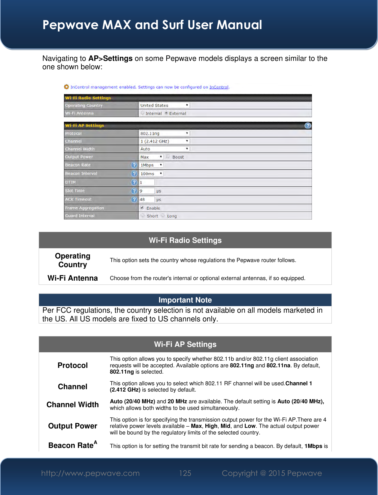  Pepwave MAX and Surf User Manual http://www.pepwave.com 125 Copyright @ 2015 Pepwave   Navigating to AP&gt;Settings on some Pepwave models displays a screen similar to the one shown below:  Wi-Fi Radio Settings Operating Country This option sets the country whose regulations the Pepwave router follows.  Wi-Fi Antenna Choose from the router&apos;s internal or optional external antennas, if so equipped.  Important Note Per FCC regulations, the country selection is not available on all models marketed in the US. All US models are fixed to US channels only.  Wi-Fi AP Settings Protocol This option allows you to specify whether 802.11b and/or 802.11g client association requests will be accepted. Available options are 802.11ng and 802.11na. By default, 802.11ng is selected.  Channel This option allows you to select which 802.11 RF channel will be used.Channel 1 (2.412 GHz) is selected by default.  Channel Width Auto (20/40 MHz) and 20 MHz are available. The default setting is Auto (20/40 MHz), which allows both widths to be used simultaneously.  Output Power This option is for specifying the transmission output power for the Wi-Fi AP.There are 4 relative power levels available – Max, High, Mid, and Low. The actual output power will be bound by the regulatory limits of the selected country. Beacon RateA This option is for setting the transmit bit rate for sending a beacon. By default, 1Mbps is 