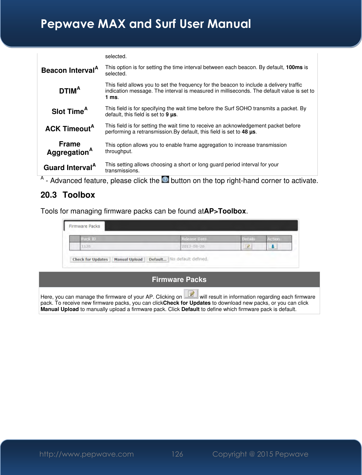  Pepwave MAX and Surf User Manual http://www.pepwave.com 126 Copyright @ 2015 Pepwave   selected.  Beacon IntervalA This option is for setting the time interval between each beacon. By default, 100ms is selected.  DTIMA This field allows you to set the frequency for the beacon to include a delivery traffic indication message. The interval is measured in milliseconds. The default value is set to 1 ms. Slot TimeA This field is for specifying the wait time before the Surf SOHO transmits a packet. By default, this field is set to 9 µs.  ACK TimeoutA This field is for setting the wait time to receive an acknowledgement packet before performing a retransmission.By default, this field is set to 48 µs. Frame AggregationA This option allows you to enable frame aggregation to increase transmission throughput. Guard IntervalA This setting allows choosing a short or long guard period interval for your transmissions. A - Advanced feature, please click the   button on the top right-hand corner to activate. 20.3  Toolbox Tools for managing firmware packs can be found atAP&gt;Toolbox.  Firmware Packs Here, you can manage the firmware of your AP. Clicking on   will result in information regarding each firmware pack. To receive new firmware packs, you can clickCheck for Updates to download new packs, or you can click Manual Upload to manually upload a firmware pack. Click Default to define which firmware pack is default.           