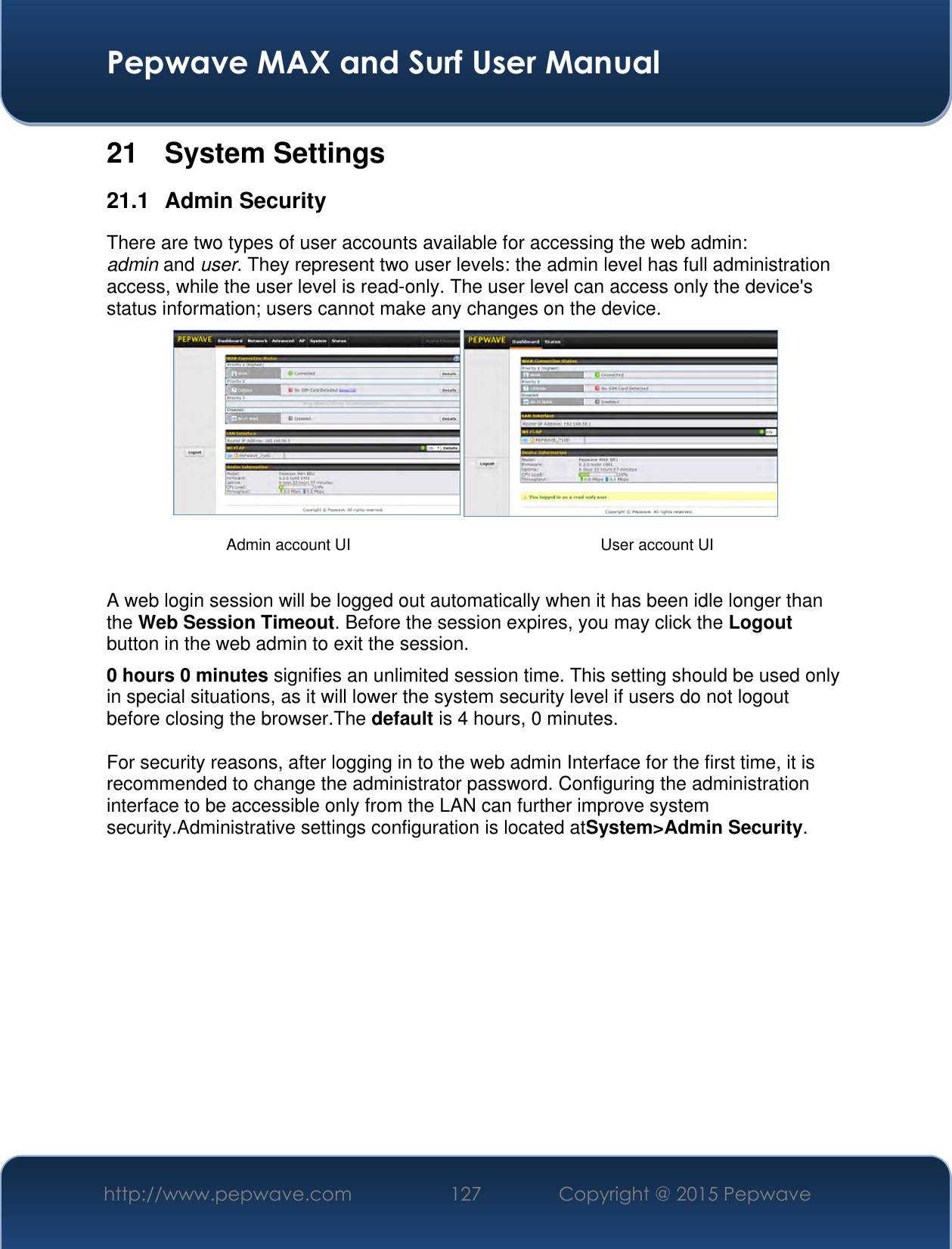  Pepwave MAX and Surf User Manual http://www.pepwave.com 127 Copyright @ 2015 Pepwave   21  System Settings 21.1  Admin Security There are two types of user accounts available for accessing the web admin: admin and user. They represent two user levels: the admin level has full administration access, while the user level is read-only. The user level can access only the device&apos;s status information; users cannot make any changes on the device.    A web login session will be logged out automatically when it has been idle longer than the Web Session Timeout. Before the session expires, you may click the Logout button in the web admin to exit the session. 0 hours 0 minutes signifies an unlimited session time. This setting should be used only in special situations, as it will lower the system security level if users do not logout before closing the browser.The default is 4 hours, 0 minutes.  For security reasons, after logging in to the web admin Interface for the first time, it is recommended to change the administrator password. Configuring the administration interface to be accessible only from the LAN can further improve system security.Administrative settings configuration is located atSystem&gt;Admin Security.            Admin account UI User account UI 