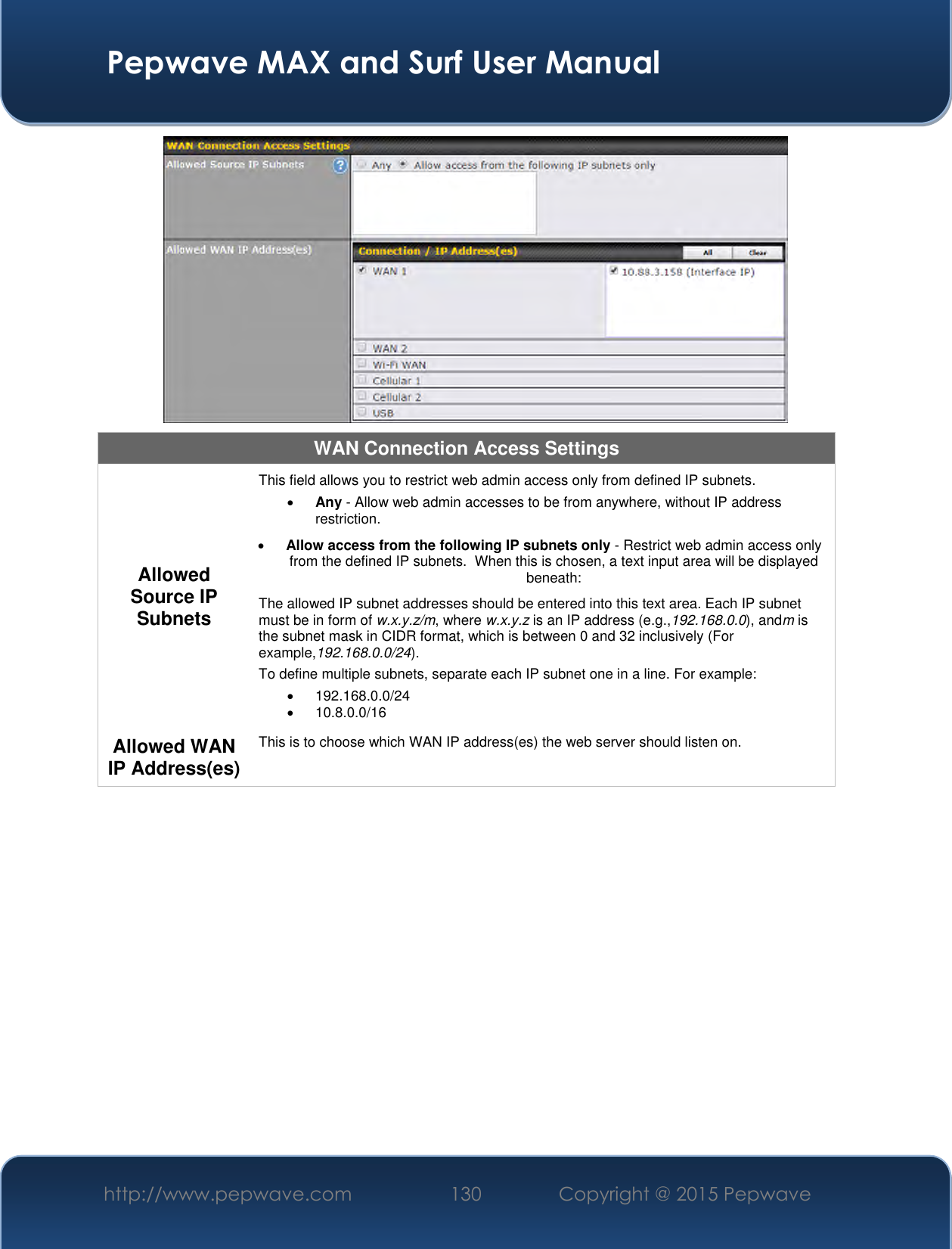  Pepwave MAX and Surf User Manual http://www.pepwave.com 130 Copyright @ 2015 Pepwave    WAN Connection Access Settings Allowed Source IP Subnets This field allows you to restrict web admin access only from defined IP subnets.  Any - Allow web admin accesses to be from anywhere, without IP address restriction.  Allow access from the following IP subnets only - Restrict web admin access only from the defined IP subnets.  When this is chosen, a text input area will be displayed beneath: The allowed IP subnet addresses should be entered into this text area. Each IP subnet must be in form of w.x.y.z/m, where w.x.y.z is an IP address (e.g.,192.168.0.0), andm is the subnet mask in CIDR format, which is between 0 and 32 inclusively (For example,192.168.0.0/24). To define multiple subnets, separate each IP subnet one in a line. For example:   192.168.0.0/24   10.8.0.0/16 Allowed WAN IP Address(es) This is to choose which WAN IP address(es) the web server should listen on.  