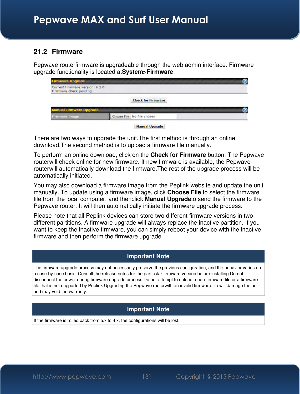  Pepwave MAX and Surf User Manual http://www.pepwave.com 131 Copyright @ 2015 Pepwave   21.2  Firmware Pepwave routerfirmware is upgradeable through the web admin interface. Firmware upgrade functionality is located atSystem&gt;Firmware.  There are two ways to upgrade the unit.The first method is through an online download.The second method is to upload a firmware file manually. To perform an online download, click on the Check for Firmware button. The Pepwave routerwill check online for new firmware. If new firmware is available, the Pepwave routerwill automatically download the firmware.The rest of the upgrade process will be automatically initiated. You may also download a firmware image from the Peplink website and update the unit manually. To update using a firmware image, click Choose File to select the firmware file from the local computer, and thenclick Manual Upgradeto send the firmware to the Pepwave router. It will then automatically initiate the firmware upgrade process. Please note that all Peplink devices can store two different firmware versions in two different partitions. A firmware upgrade will always replace the inactive partition. If you want to keep the inactive firmware, you can simply reboot your device with the inactive firmware and then perform the firmware upgrade.  Important Note The firmware upgrade process may not necessarily preserve the previous configuration, and the behavior varies on a case-by-case basis. Consult the release notes for the particular firmware version before installing.Do not disconnect the power during firmware upgrade process.Do not attempt to upload a non-firmware file or a firmware file that is not supported by Peplink.Upgrading the Pepwave routerwith an invalid firmware file will damage the unit and may void the warranty.  Important Note If the firmware is rolled back from 5.x to 4.x, the configurations will be lost.     