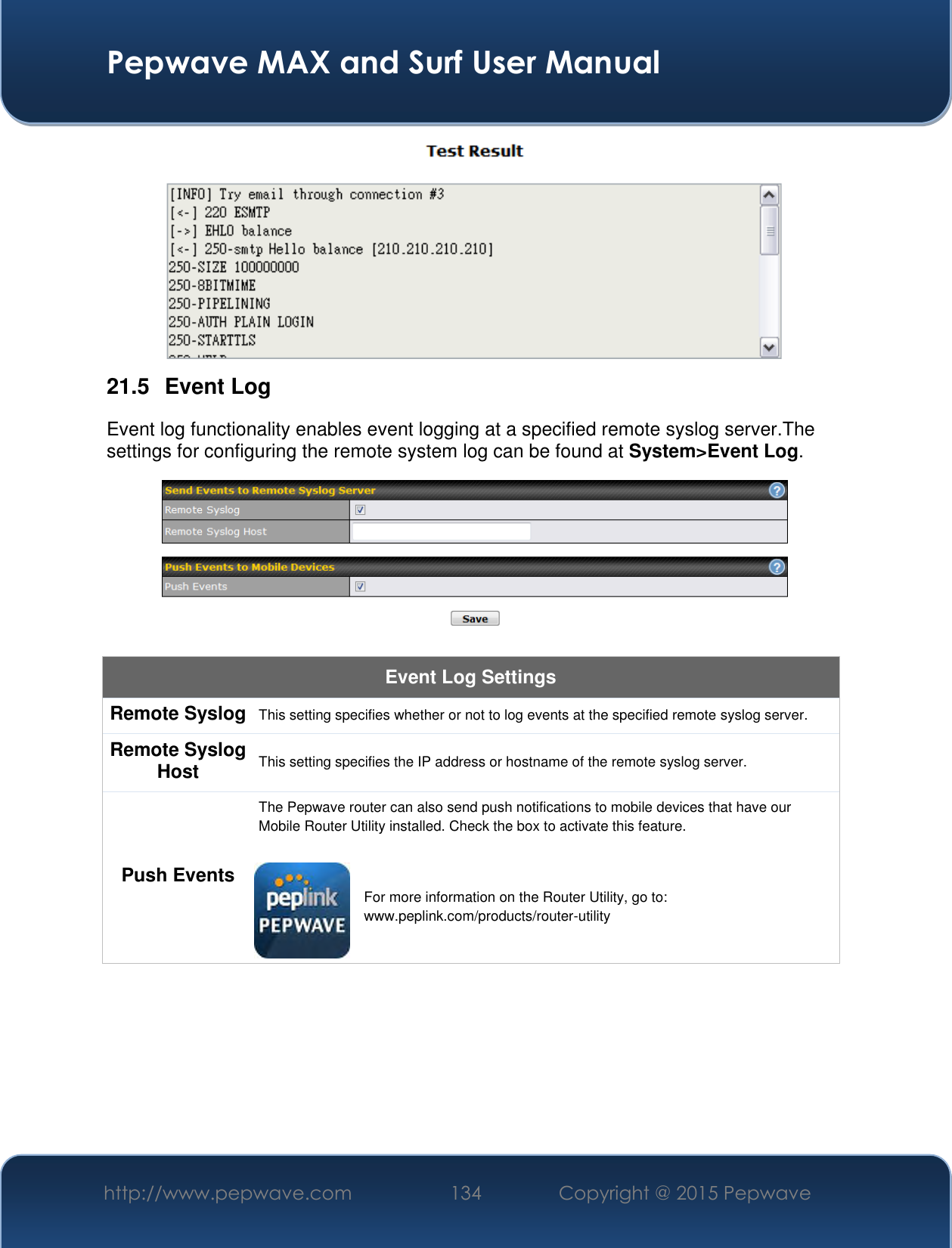  Pepwave MAX and Surf User Manual http://www.pepwave.com 134 Copyright @ 2015 Pepwave    21.5  Event Log Event log functionality enables event logging at a specified remote syslog server.The settings for configuring the remote system log can be found at System&gt;Event Log.  Event Log Settings Remote Syslog This setting specifies whether or not to log events at the specified remote syslog server. Remote Syslog Host This setting specifies the IP address or hostname of the remote syslog server. Push Events The Pepwave router can also send push notifications to mobile devices that have our Mobile Router Utility installed. Check the box to activate this feature.   For more information on the Router Utility, go to: www.peplink.com/products/router-utility 