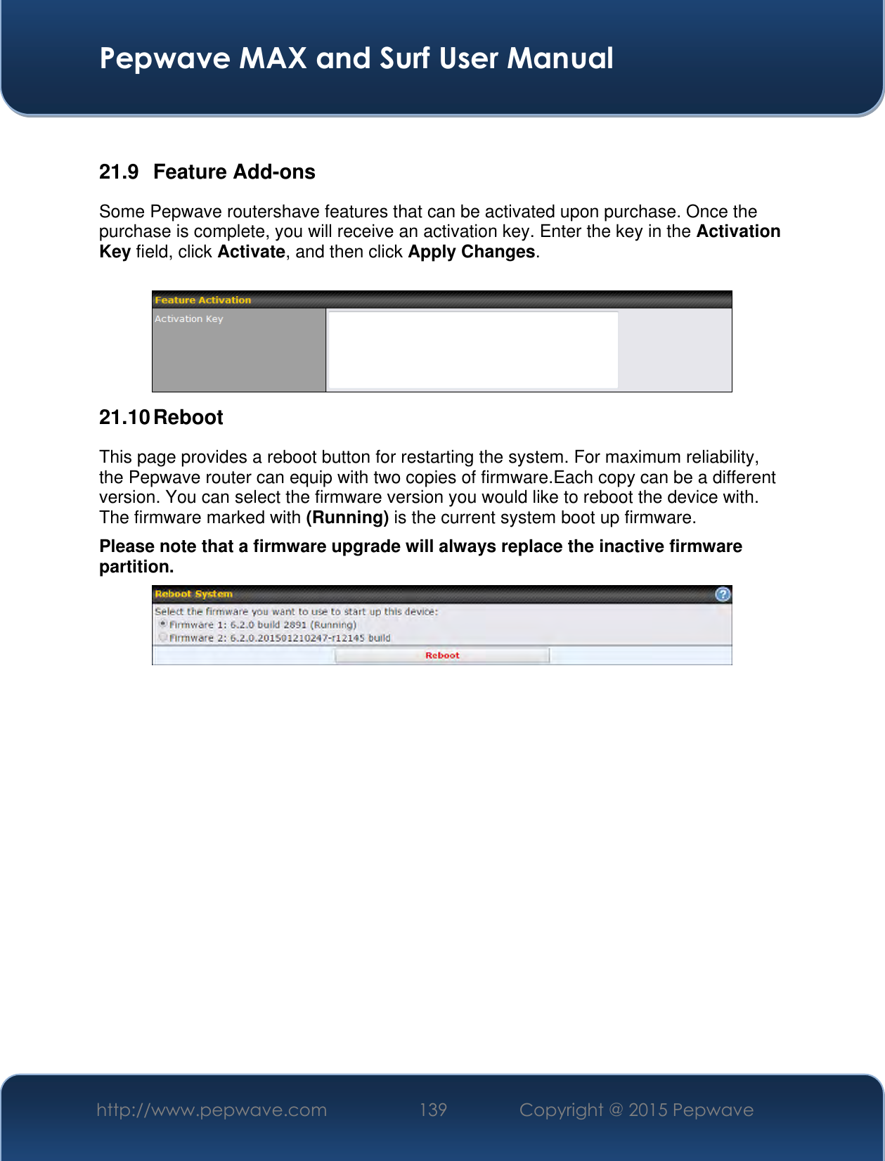  Pepwave MAX and Surf User Manual http://www.pepwave.com 139 Copyright @ 2015 Pepwave    21.9  Feature Add-ons Some Pepwave routershave features that can be activated upon purchase. Once the purchase is complete, you will receive an activation key. Enter the key in the Activation Key field, click Activate, and then click Apply Changes.   21.10 Reboot This page provides a reboot button for restarting the system. For maximum reliability, the Pepwave router can equip with two copies of firmware.Each copy can be a different version. You can select the firmware version you would like to reboot the device with. The firmware marked with (Running) is the current system boot up firmware. Please note that a firmware upgrade will always replace the inactive firmware partition.                    