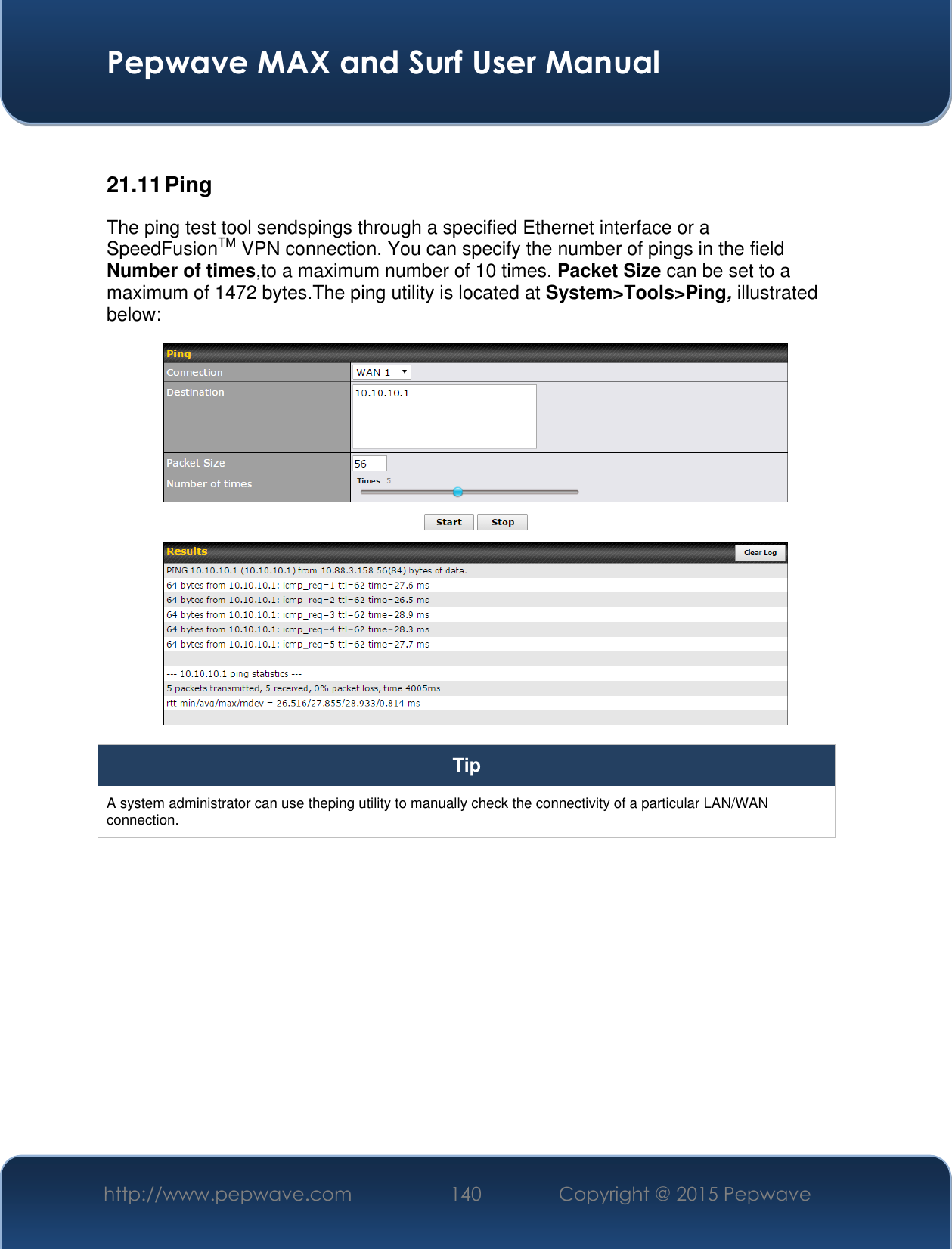  Pepwave MAX and Surf User Manual http://www.pepwave.com 140 Copyright @ 2015 Pepwave    21.11 Ping The ping test tool sendspings through a specified Ethernet interface or a SpeedFusionTM VPN connection. You can specify the number of pings in the field Number of times,to a maximum number of 10 times. Packet Size can be set to a maximum of 1472 bytes.The ping utility is located at System&gt;Tools&gt;Ping, illustrated below:  Tip A system administrator can use theping utility to manually check the connectivity of a particular LAN/WAN connection.  