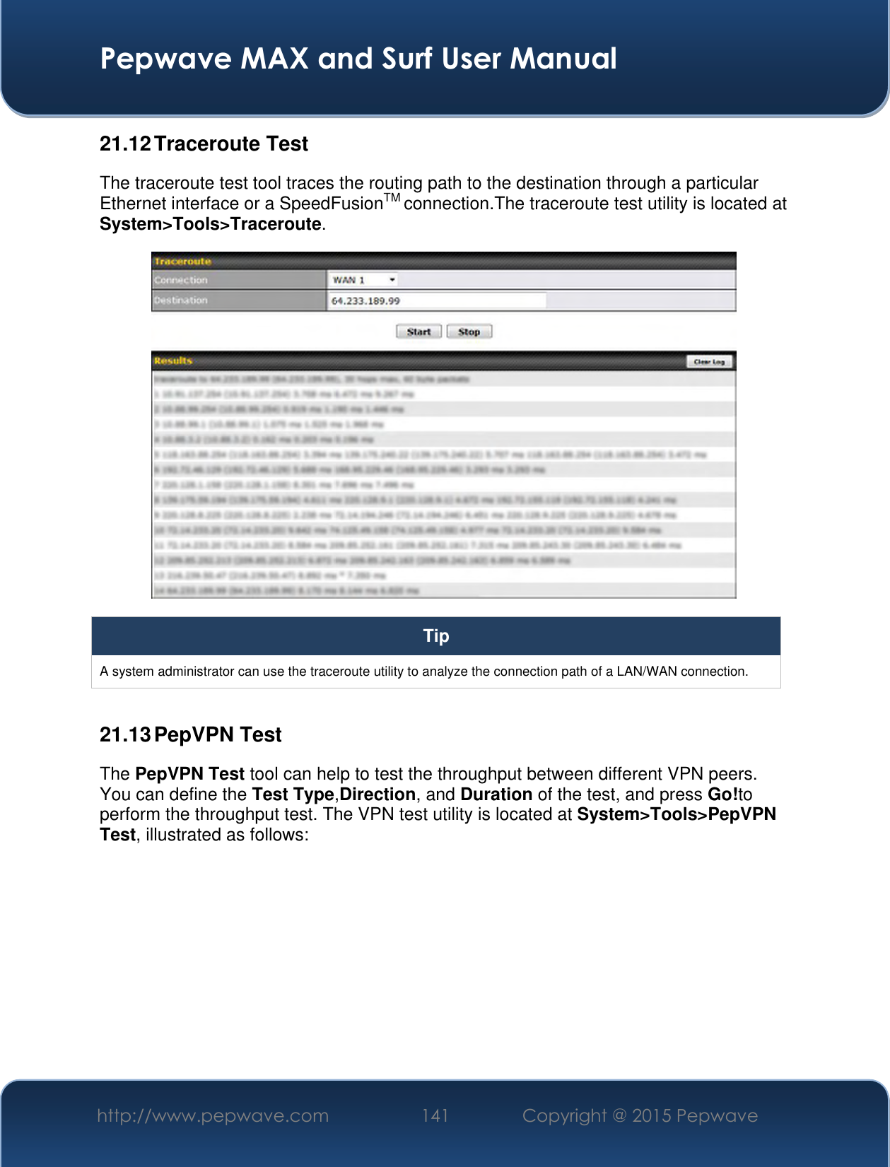  Pepwave MAX and Surf User Manual http://www.pepwave.com 141 Copyright @ 2015 Pepwave   21.12 Traceroute Test The traceroute test tool traces the routing path to the destination through a particular Ethernet interface or a SpeedFusionTM connection.The traceroute test utility is located at System&gt;Tools&gt;Traceroute.  Tip A system administrator can use the traceroute utility to analyze the connection path of a LAN/WAN connection.  21.13 PepVPN Test The PepVPN Test tool can help to test the throughput between different VPN peers. You can define the Test Type,Direction, and Duration of the test, and press Go!to perform the throughput test. The VPN test utility is located at System&gt;Tools&gt;PepVPN Test, illustrated as follows: 