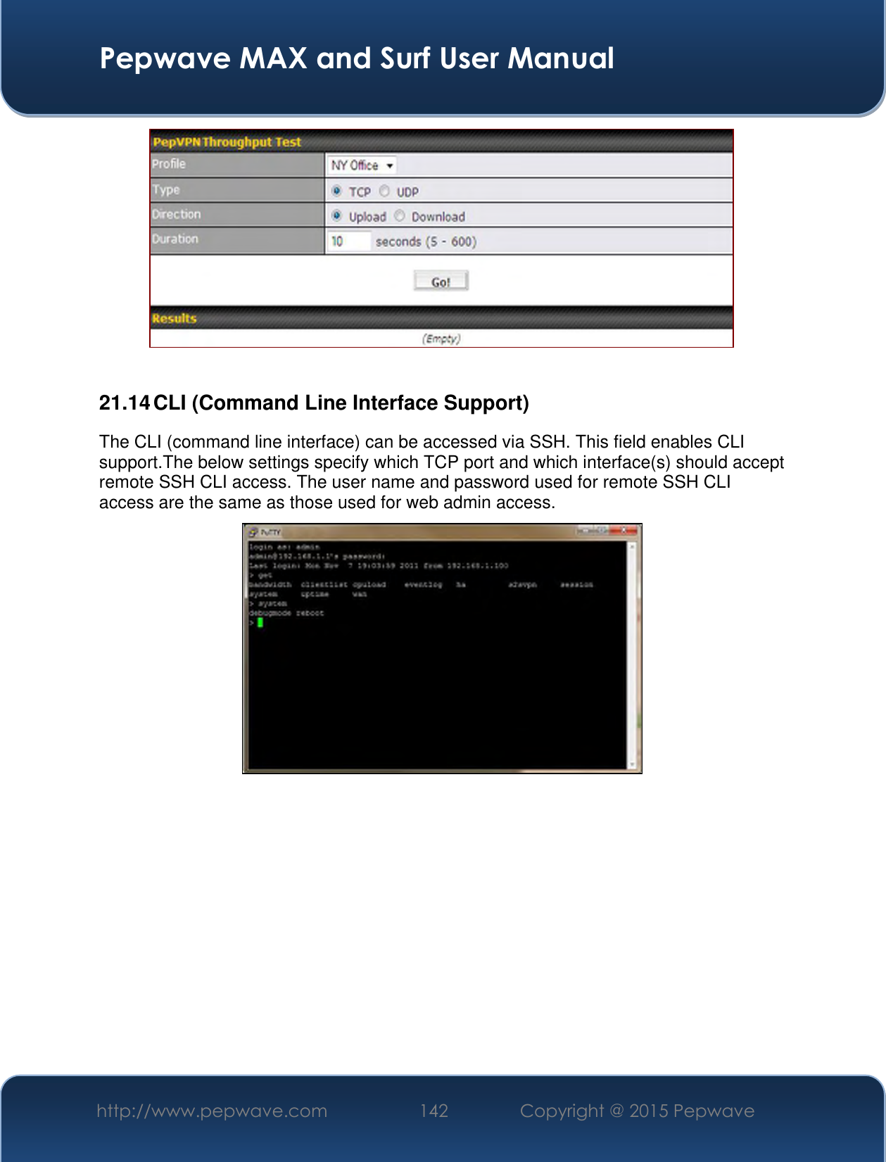  Pepwave MAX and Surf User Manual http://www.pepwave.com 142 Copyright @ 2015 Pepwave     21.14 CLI (Command Line Interface Support) The CLI (command line interface) can be accessed via SSH. This field enables CLI support.The below settings specify which TCP port and which interface(s) should accept remote SSH CLI access. The user name and password used for remote SSH CLI access are the same as those used for web admin access.    