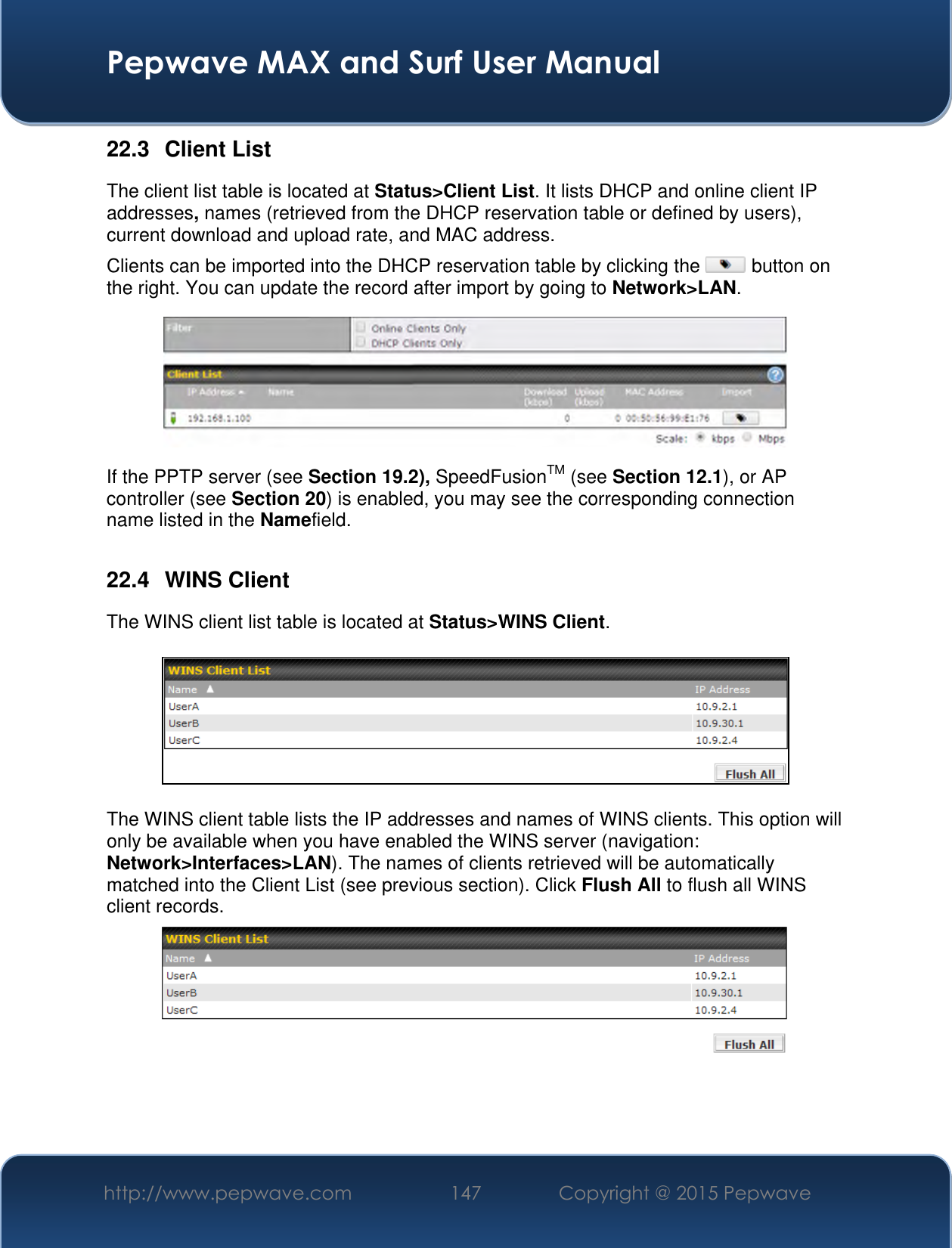  Pepwave MAX and Surf User Manual http://www.pepwave.com 147 Copyright @ 2015 Pepwave   22.3  Client List The client list table is located at Status&gt;Client List. It lists DHCP and online client IP addresses, names (retrieved from the DHCP reservation table or defined by users), current download and upload rate, and MAC address.  Clients can be imported into the DHCP reservation table by clicking the   button on the right. You can update the record after import by going to Network&gt;LAN.  If the PPTP server (see Section 19.2), SpeedFusionTM (see Section 12.1), or AP controller (see Section 20) is enabled, you may see the corresponding connection name listed in the Namefield.  22.4  WINS Client The WINS client list table is located at Status&gt;WINS Client.      The WINS client table lists the IP addresses and names of WINS clients. This option will only be available when you have enabled the WINS server (navigation: Network&gt;Interfaces&gt;LAN). The names of clients retrieved will be automatically matched into the Client List (see previous section). Click Flush All to flush all WINS client records.     