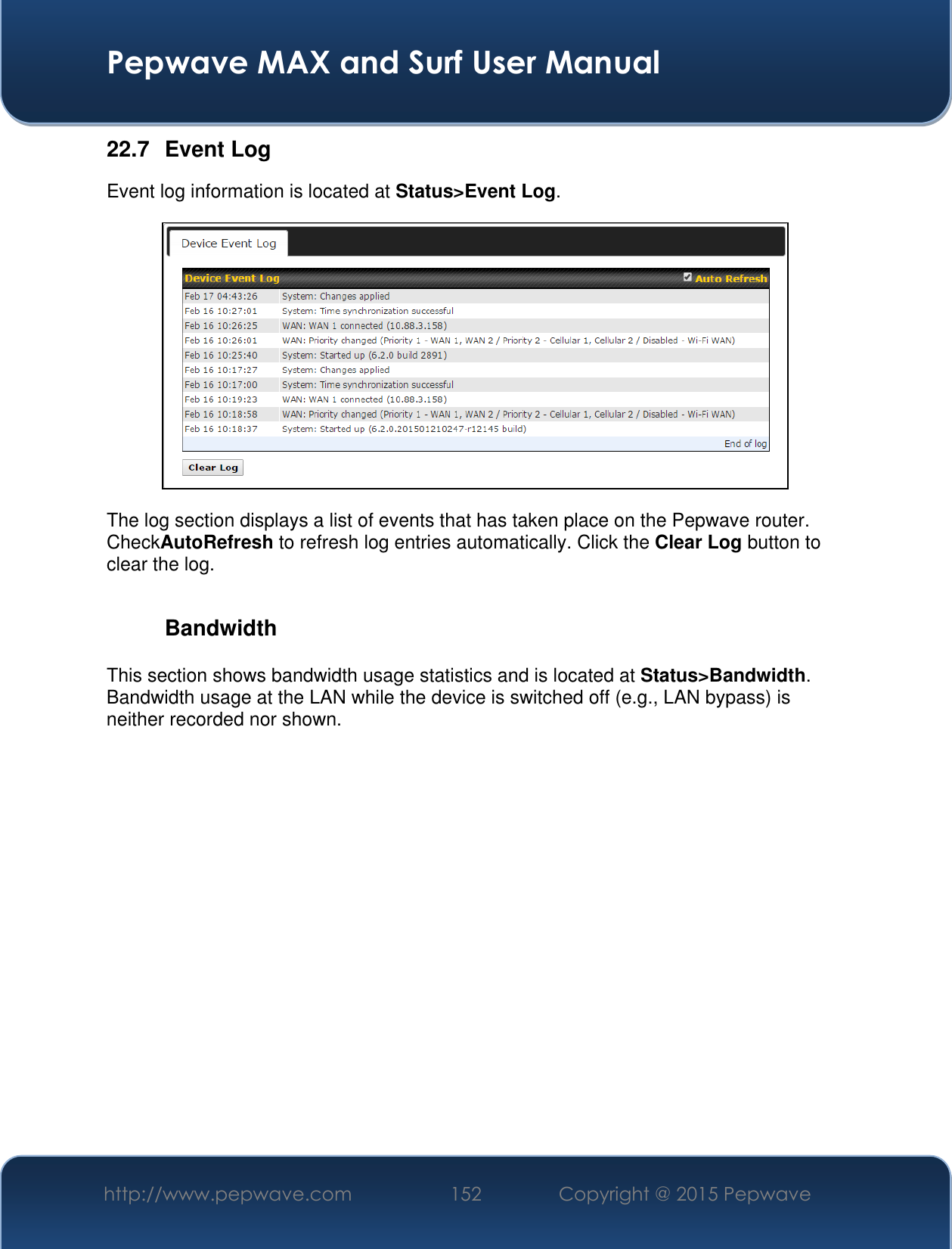  Pepwave MAX and Surf User Manual http://www.pepwave.com 152 Copyright @ 2015 Pepwave   22.7  Event Log Event log information is located at Status&gt;Event Log.  The log section displays a list of events that has taken place on the Pepwave router. CheckAutoRefresh to refresh log entries automatically. Click the Clear Log button to clear the log.  Bandwidth This section shows bandwidth usage statistics and is located at Status&gt;Bandwidth. Bandwidth usage at the LAN while the device is switched off (e.g., LAN bypass) is neither recorded nor shown.    