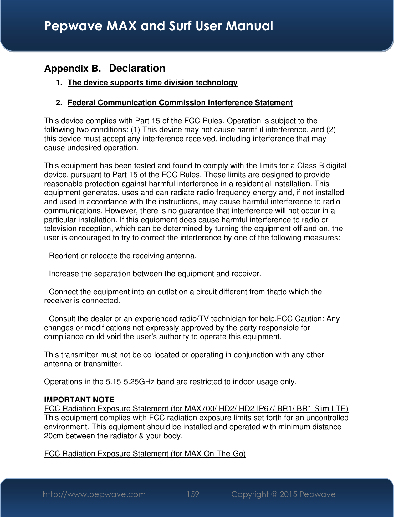  Pepwave MAX and Surf User Manual http://www.pepwave.com 159 Copyright @ 2015 Pepwave   Appendix B.  Declaration 1.  The device supports time division technology  2.  Federal Communication Commission Interference Statement  This device complies with Part 15 of the FCC Rules. Operation is subject to the following two conditions: (1) This device may not cause harmful interference, and (2) this device must accept any interference received, including interference that may cause undesired operation.  This equipment has been tested and found to comply with the limits for a Class B digital device, pursuant to Part 15 of the FCC Rules. These limits are designed to provide reasonable protection against harmful interference in a residential installation. This equipment generates, uses and can radiate radio frequency energy and, if not installed and used in accordance with the instructions, may cause harmful interference to radio communications. However, there is no guarantee that interference will not occur in a particular installation. If this equipment does cause harmful interference to radio or television reception, which can be determined by turning the equipment off and on, the user is encouraged to try to correct the interference by one of the following measures:  - Reorient or relocate the receiving antenna.  - Increase the separation between the equipment and receiver.  - Connect the equipment into an outlet on a circuit different from thatto which the receiver is connected.  - Consult the dealer or an experienced radio/TV technician for help.FCC Caution: Any changes or modifications not expressly approved by the party responsible for compliance could void the user&apos;s authority to operate this equipment.  This transmitter must not be co-located or operating in conjunction with any other antenna or transmitter.  Operations in the 5.15-5.25GHz band are restricted to indoor usage only.  IMPORTANT NOTE FCC Radiation Exposure Statement (for MAX700/ HD2/ HD2 IP67/ BR1/ BR1 Slim LTE) This equipment complies with FCC radiation exposure limits set forth for an uncontrolled environment. This equipment should be installed and operated with minimum distance 20cm between the radiator &amp; your body.  FCC Radiation Exposure Statement (for MAX On-The-Go)  