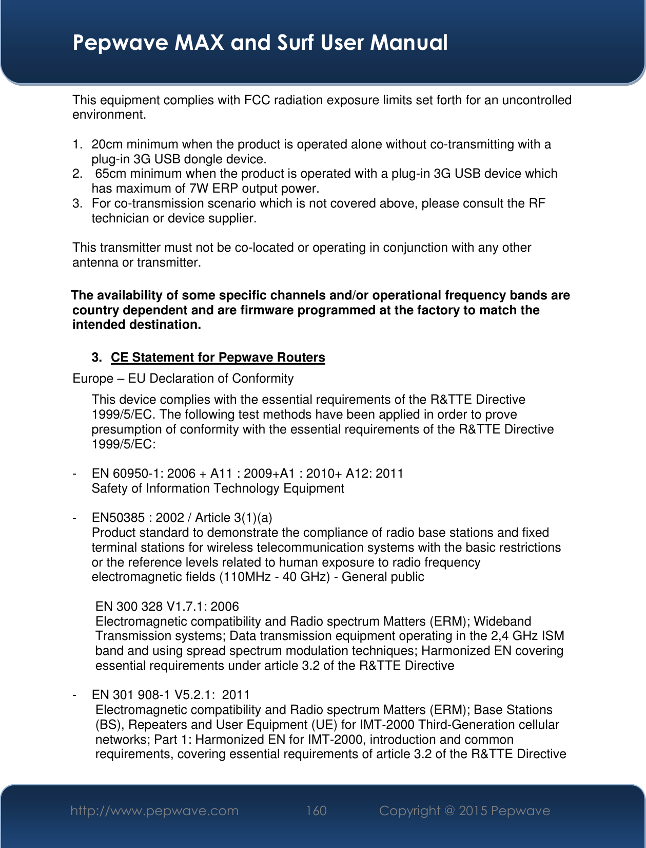  Pepwave MAX and Surf User Manual http://www.pepwave.com 160 Copyright @ 2015 Pepwave   This equipment complies with FCC radiation exposure limits set forth for an uncontrolled environment.   1.  20cm minimum when the product is operated alone without co-transmitting with a plug-in 3G USB dongle device. 2.   65cm minimum when the product is operated with a plug-in 3G USB device which has maximum of 7W ERP output power. 3.  For co-transmission scenario which is not covered above, please consult the RF technician or device supplier.  This transmitter must not be co-located or operating in conjunction with any other antenna or transmitter.  The availability of some specific channels and/or operational frequency bands are country dependent and are firmware programmed at the factory to match the intended destination.  3.  CE Statement for Pepwave Routers Europe – EU Declaration of Conformity This device complies with the essential requirements of the R&amp;TTE Directive 1999/5/EC. The following test methods have been applied in order to prove presumption of conformity with the essential requirements of the R&amp;TTE Directive 1999/5/EC:  -  EN 60950-1: 2006 + A11 : 2009+A1 : 2010+ A12: 2011 Safety of Information Technology Equipment  -  EN50385 : 2002 / Article 3(1)(a) Product standard to demonstrate the compliance of radio base stations and fixed terminal stations for wireless telecommunication systems with the basic restrictions or the reference levels related to human exposure to radio frequency electromagnetic fields (110MHz - 40 GHz) - General public   EN 300 328 V1.7.1: 2006 Electromagnetic compatibility and Radio spectrum Matters (ERM); Wideband Transmission systems; Data transmission equipment operating in the 2,4 GHz ISM band and using spread spectrum modulation techniques; Harmonized EN covering essential requirements under article 3.2 of the R&amp;TTE Directive  -  EN 301 908-1 V5.2.1:  2011 Electromagnetic compatibility and Radio spectrum Matters (ERM); Base Stations (BS), Repeaters and User Equipment (UE) for IMT-2000 Third-Generation cellular networks; Part 1: Harmonized EN for IMT-2000, introduction and common requirements, covering essential requirements of article 3.2 of the R&amp;TTE Directive  