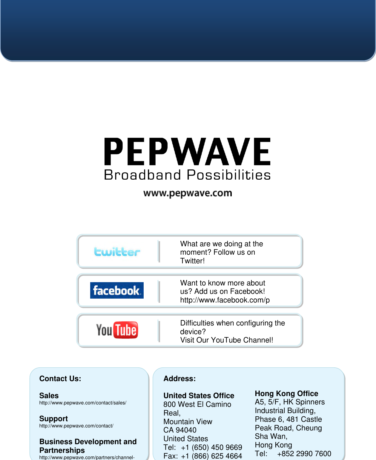    Contact Us:  Sales http://www.pepwave.com/contact/sales/  Support http://www.pepwave.com/contact/  Business Development and Partnerships http://www.pepwave.com/partners/channel-partner-program/ Address:  United States Office 800 West El Camino Real, Mountain View CA 94040 United States Tel:  +1 (650) 450 9669 Fax: +1 (866) 625 4664   Hong Kong Office A5, 5/F, HK Spinners Industrial Building, Phase 6, 481 Castle Peak Road, Cheung Sha Wan,  Hong Kong Tel:  +852 2990 7600 Fax:  +852 3007 0588  What are we doing at the moment? Follow us on Twitter! http://twitter.com/Peplink Want to know more about us? Add us on Facebook! http://www.facebook.com/peplink Difficulties when configuring the device?  Visit Our YouTube Channel! http://www.youtube.com/PeplinkChannel  