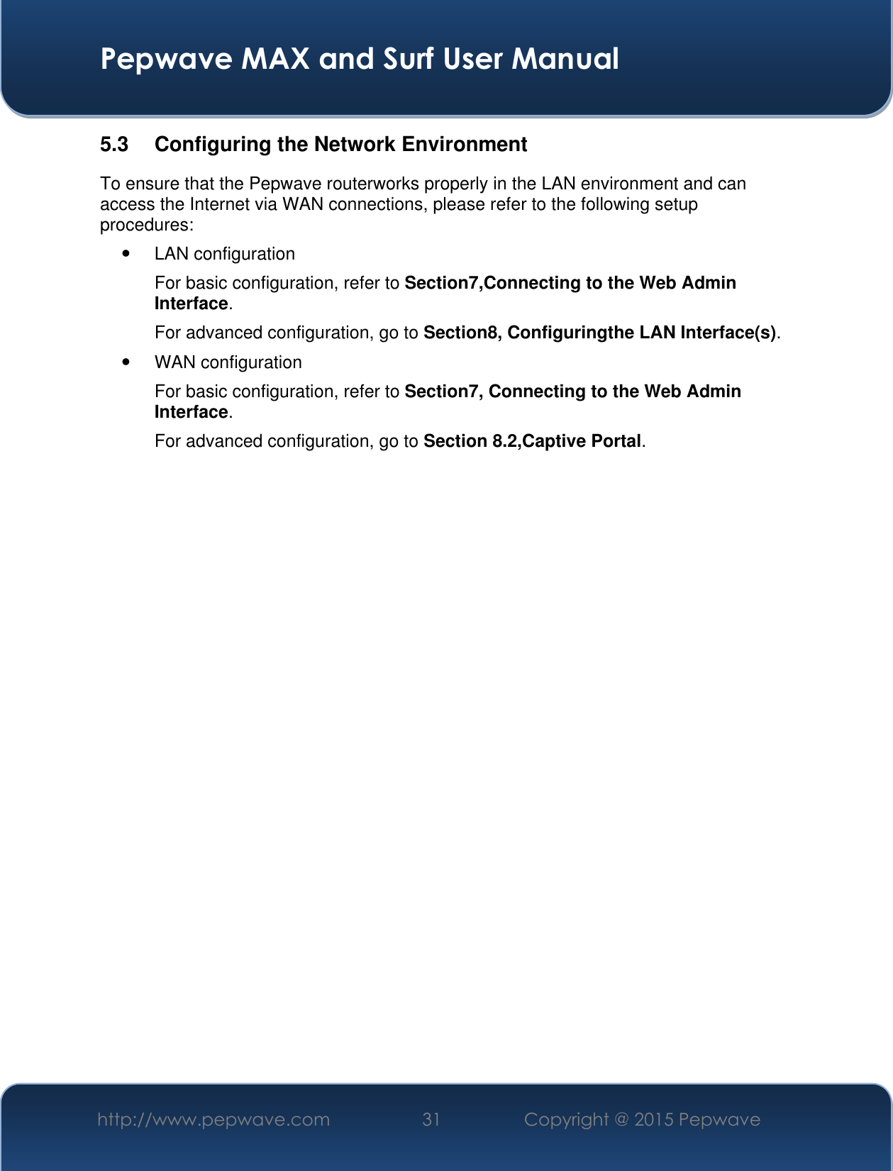  Pepwave MAX and Surf User Manual http://www.pepwave.com 31 Copyright @ 2015 Pepwave   5.3  Configuring the Network Environment To ensure that the Pepwave routerworks properly in the LAN environment and can access the Internet via WAN connections, please refer to the following setup procedures:   LAN configuration  For basic configuration, refer to Section7,Connecting to the Web Admin Interface. For advanced configuration, go to Section8, Configuringthe LAN Interface(s).   WAN configuration  For basic configuration, refer to Section7, Connecting to the Web Admin Interface. For advanced configuration, go to Section 8.2,Captive Portal.                       