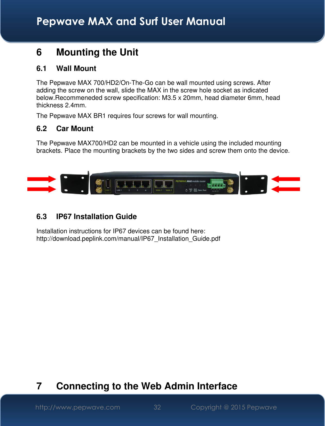  Pepwave MAX and Surf User Manual http://www.pepwave.com 32 Copyright @ 2015 Pepwave   6  Mounting the Unit 6.1  Wall Mount The Pepwave MAX 700/HD2/On-The-Go can be wall mounted using screws. After adding the screw on the wall, slide the MAX in the screw hole socket as indicated below.Recommeneded screw specification: M3.5 x 20mm, head diameter 6mm, head thickness 2.4mm. The Pepwave MAX BR1 requires four screws for wall mounting. 6.2  Car Mount The Pepwave MAX700/HD2 can be mounted in a vehicle using the included mounting brackets. Place the mounting brackets by the two sides and screw them onto the device.      6.3  IP67 Installation Guide Installation instructions for IP67 devices can be found here: http://download.peplink.com/manual/IP67_Installation_Guide.pdf             7  Connecting to the Web Admin Interface 