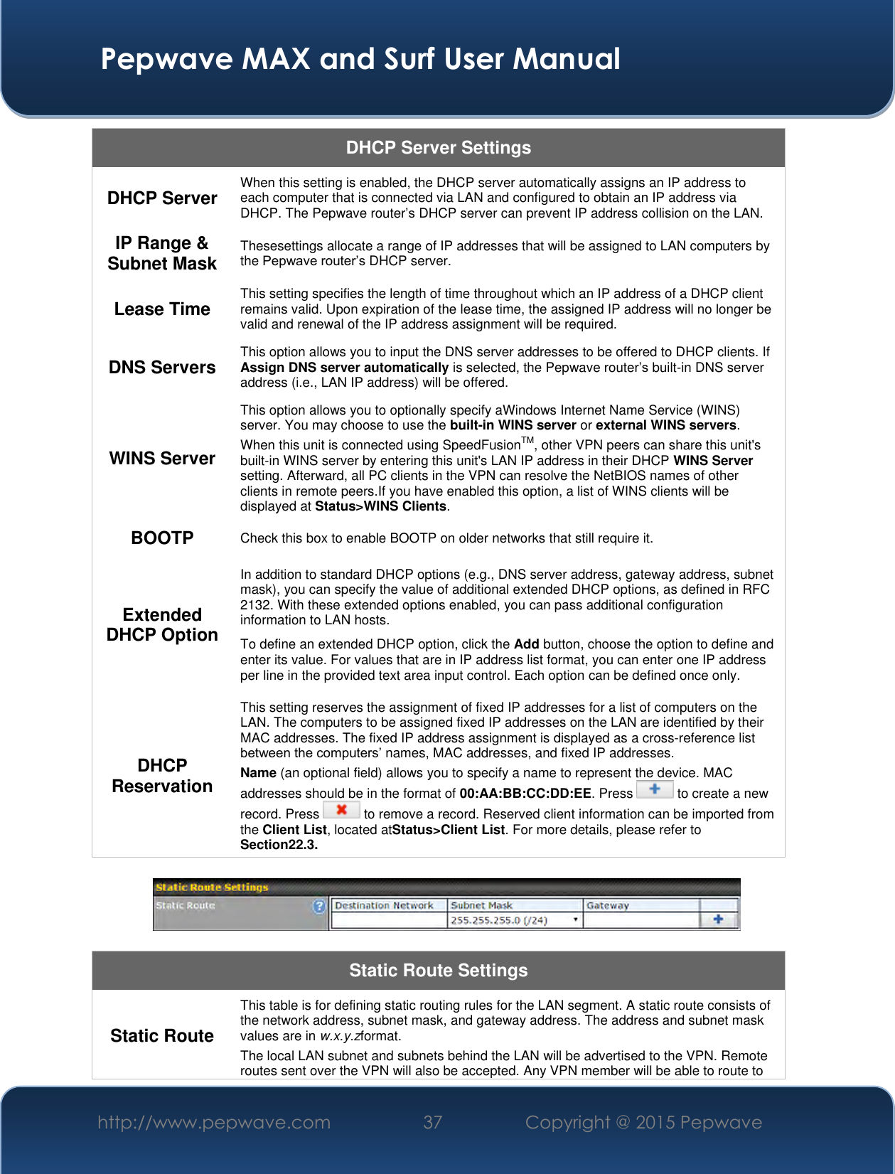  Pepwave MAX and Surf User Manual http://www.pepwave.com 37 Copyright @ 2015 Pepwave   DHCP Server Settings DHCP Server When this setting is enabled, the DHCP server automatically assigns an IP address to each computer that is connected via LAN and configured to obtain an IP address via DHCP. The Pepwave router’s DHCP server can prevent IP address collision on the LAN. IP Range &amp; Subnet Mask Thesesettings allocate a range of IP addresses that will be assigned to LAN computers by the Pepwave router’s DHCP server. Lease Time This setting specifies the length of time throughout which an IP address of a DHCP client remains valid. Upon expiration of the lease time, the assigned IP address will no longer be valid and renewal of the IP address assignment will be required. DNS Servers This option allows you to input the DNS server addresses to be offered to DHCP clients. If Assign DNS server automatically is selected, the Pepwave router’s built-in DNS server address (i.e., LAN IP address) will be offered. WINS Server This option allows you to optionally specify aWindows Internet Name Service (WINS) server. You may choose to use the built-in WINS server or external WINS servers. When this unit is connected using SpeedFusionTM, other VPN peers can share this unit&apos;s built-in WINS server by entering this unit&apos;s LAN IP address in their DHCP WINS Server setting. Afterward, all PC clients in the VPN can resolve the NetBIOS names of other clients in remote peers.If you have enabled this option, a list of WINS clients will be displayed at Status&gt;WINS Clients. BOOTP Check this box to enable BOOTP on older networks that still require it. Extended DHCP Option In addition to standard DHCP options (e.g., DNS server address, gateway address, subnet mask), you can specify the value of additional extended DHCP options, as defined in RFC 2132. With these extended options enabled, you can pass additional configuration information to LAN hosts. To define an extended DHCP option, click the Add button, choose the option to define and enter its value. For values that are in IP address list format, you can enter one IP address per line in the provided text area input control. Each option can be defined once only. DHCP Reservation This setting reserves the assignment of fixed IP addresses for a list of computers on the LAN. The computers to be assigned fixed IP addresses on the LAN are identified by their MAC addresses. The fixed IP address assignment is displayed as a cross-reference list between the computers’ names, MAC addresses, and fixed IP addresses. Name (an optional field) allows you to specify a name to represent the device. MAC addresses should be in the format of 00:AA:BB:CC:DD:EE. Press   to create a new record. Press   to remove a record. Reserved client information can be imported from the Client List, located atStatus&gt;Client List. For more details, please refer to Section22.3.    Static Route Settings Static Route This table is for defining static routing rules for the LAN segment. A static route consists of the network address, subnet mask, and gateway address. The address and subnet mask values are in w.x.y.zformat. The local LAN subnet and subnets behind the LAN will be advertised to the VPN. Remote routes sent over the VPN will also be accepted. Any VPN member will be able to route to 