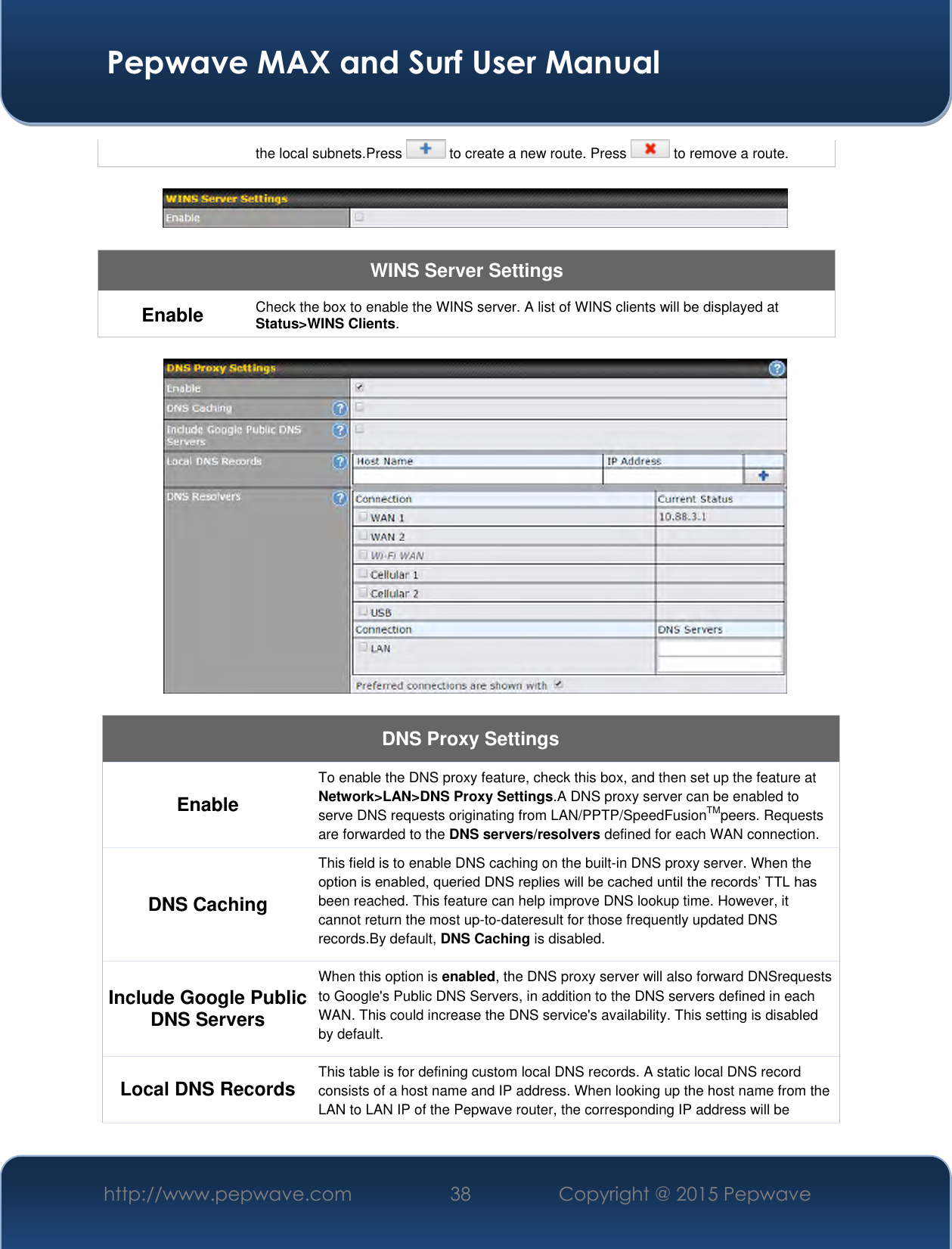  Pepwave MAX and Surf User Manual http://www.pepwave.com 38 Copyright @ 2015 Pepwave   the local subnets.Press   to create a new route. Press   to remove a route.    WINS Server Settings Enable Check the box to enable the WINS server. A list of WINS clients will be displayed at Status&gt;WINS Clients.    DNS Proxy Settings Enable To enable the DNS proxy feature, check this box, and then set up the feature at Network&gt;LAN&gt;DNS Proxy Settings.A DNS proxy server can be enabled to serve DNS requests originating from LAN/PPTP/SpeedFusionTMpeers. Requests are forwarded to the DNS servers/resolvers defined for each WAN connection. DNS Caching This field is to enable DNS caching on the built-in DNS proxy server. When the option is enabled, queried DNS replies will be cached until the records’ TTL has been reached. This feature can help improve DNS lookup time. However, it cannot return the most up-to-dateresult for those frequently updated DNS records.By default, DNS Caching is disabled. Include Google Public DNS Servers When this option is enabled, the DNS proxy server will also forward DNSrequests to Google&apos;s Public DNS Servers, in addition to the DNS servers defined in each WAN. This could increase the DNS service&apos;s availability. This setting is disabled by default. Local DNS Records This table is for defining custom local DNS records. A static local DNS record consists of a host name and IP address. When looking up the host name from the LAN to LAN IP of the Pepwave router, the corresponding IP address will be 