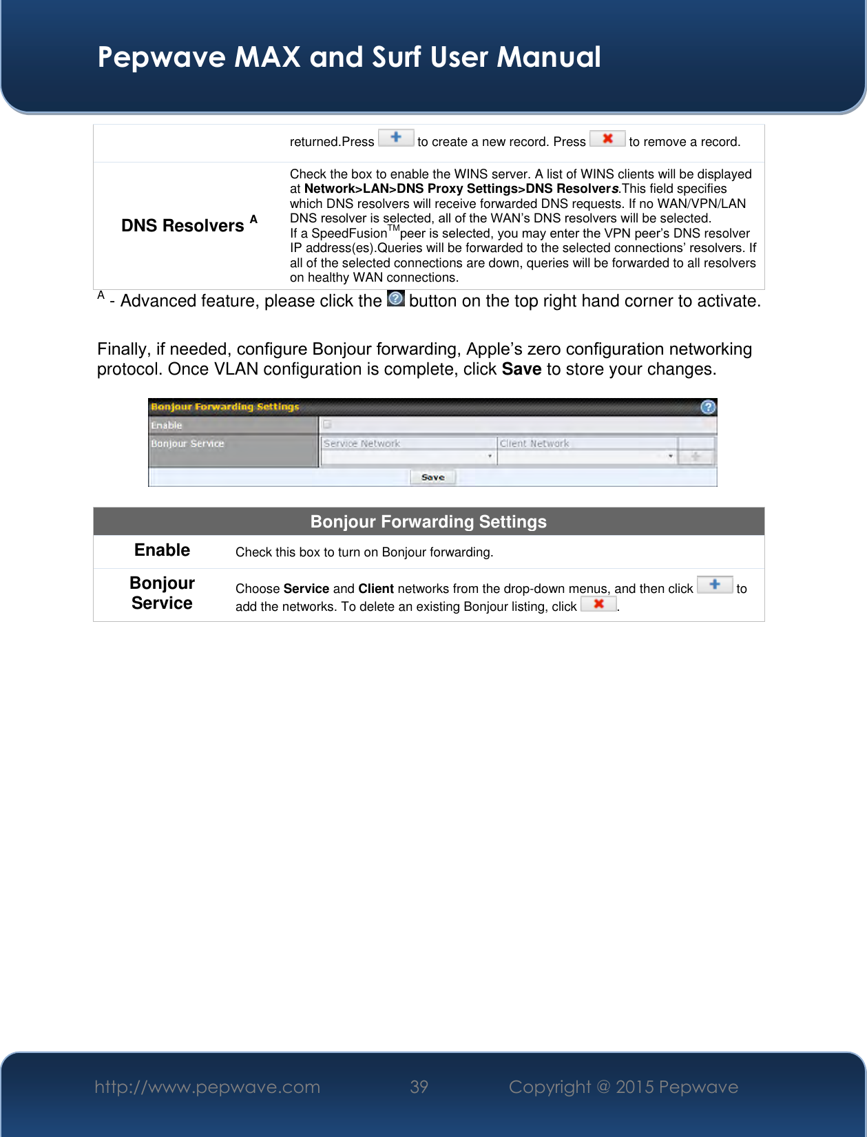  Pepwave MAX and Surf User Manual http://www.pepwave.com 39 Copyright @ 2015 Pepwave   returned.Press   to create a new record. Press   to remove a record. DNS Resolvers A Check the box to enable the WINS server. A list of WINS clients will be displayed at Network&gt;LAN&gt;DNS Proxy Settings&gt;DNS Resolvers.This field specifies which DNS resolvers will receive forwarded DNS requests. If no WAN/VPN/LAN DNS resolver is selected, all of the WAN’s DNS resolvers will be selected. If a SpeedFusionTMpeer is selected, you may enter the VPN peer’s DNS resolver IP address(es).Queries will be forwarded to the selected connections’ resolvers. If all of the selected connections are down, queries will be forwarded to all resolvers on healthy WAN connections. A - Advanced feature, please click the   button on the top right hand corner to activate.  Finally, if needed, configure Bonjour forwarding, Apple’s zero configuration networking protocol. Once VLAN configuration is complete, click Save to store your changes.    Bonjour Forwarding Settings Enable Check this box to turn on Bonjour forwarding. Bonjour Service Choose Service and Client networks from the drop-down menus, and then click   to add the networks. To delete an existing Bonjour listing, click  .      