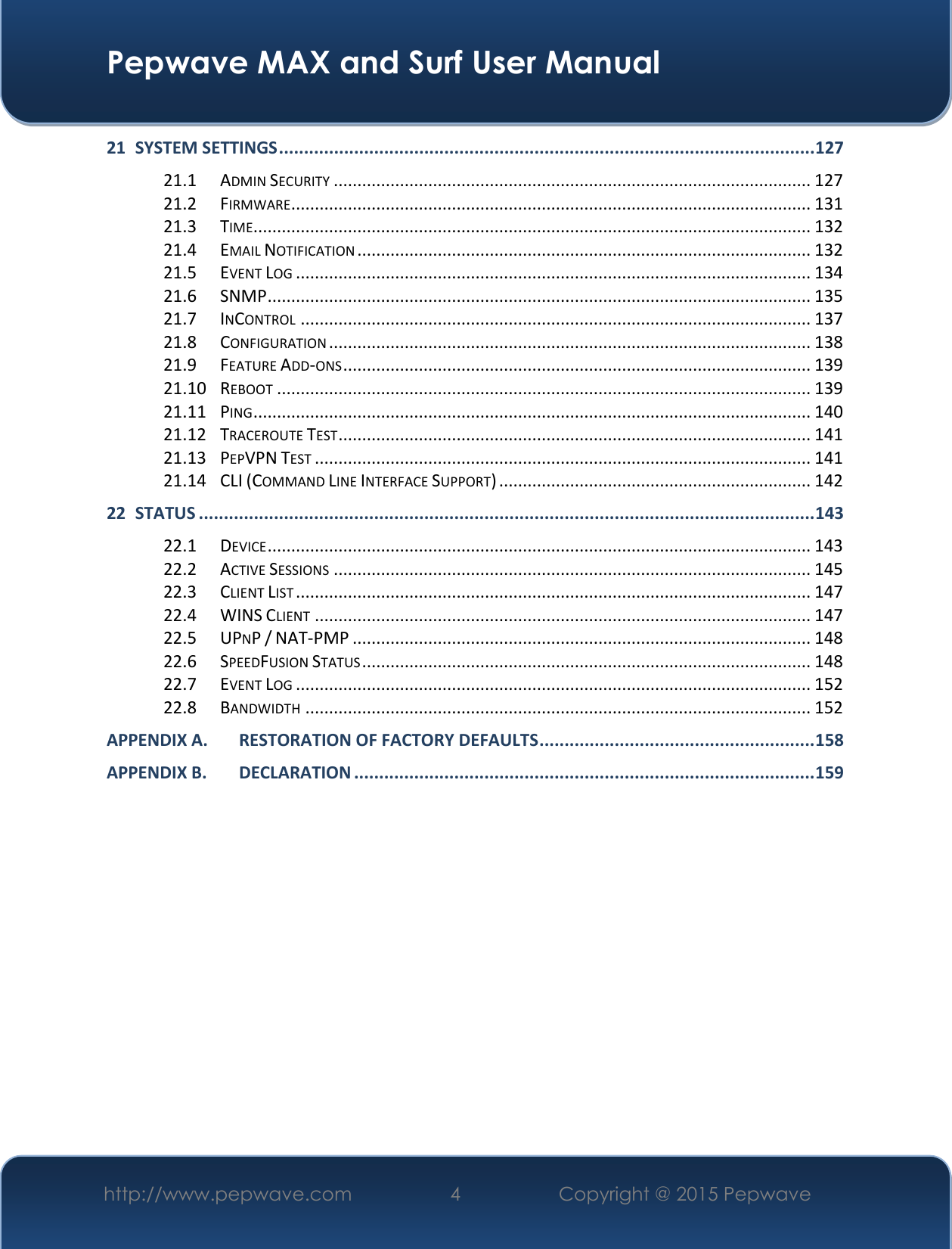  Pepwave MAX and Surf User Manual http://www.pepwave.com 4 Copyright @ 2015 Pepwave   21 SYSTEM SETTINGS ........................................................................................................... 127 21.1 ADMIN SECURITY ..................................................................................................... 127 21.2 FIRMWARE .............................................................................................................. 131 21.3 TIME...................................................................................................................... 132 21.4 EMAIL NOTIFICATION ................................................................................................ 132 21.5 EVENT LOG ............................................................................................................. 134 21.6 SNMP ................................................................................................................... 135 21.7 INCONTROL ............................................................................................................ 137 21.8 CONFIGURATION ...................................................................................................... 138 21.9 FEATURE ADD-ONS ................................................................................................... 139 21.10 REBOOT ................................................................................................................. 139 21.11 PING ...................................................................................................................... 140 21.12 TRACEROUTE TEST .................................................................................................... 141 21.13 PEPVPN TEST ......................................................................................................... 141 21.14 CLI (COMMAND LINE INTERFACE SUPPORT) .................................................................. 142 22 STATUS ........................................................................................................................... 143 22.1 DEVICE ................................................................................................................... 143 22.2 ACTIVE SESSIONS ..................................................................................................... 145 22.3 CLIENT LIST ............................................................................................................. 147 22.4 WINS CLIENT ......................................................................................................... 147 22.5 UPNP / NAT-PMP ................................................................................................. 148 22.6 SPEEDFUSION STATUS ............................................................................................... 148 22.7 EVENT LOG ............................................................................................................. 152 22.8 BANDWIDTH ........................................................................................................... 152 APPENDIX A. RESTORATION OF FACTORY DEFAULTS ....................................................... 158 APPENDIX B. DECLARATION ............................................................................................ 159           