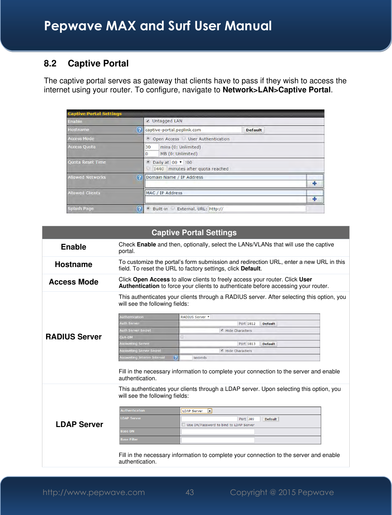  Pepwave MAX and Surf User Manual http://www.pepwave.com 43 Copyright @ 2015 Pepwave   8.2  Captive Portal The captive portal serves as gateway that clients have to pass if they wish to access the internet using your router. To configure, navigate to Network&gt;LAN&gt;Captive Portal.    Captive Portal Settings Enable Check Enable and then, optionally, select the LANs/VLANs that will use the captive portal.  Hostname To customize the portal’s form submission and redirection URL, enter a new URL in this field. To reset the URL to factory settings, click Default. Access Mode Click Open Access to allow clients to freely access your router. Click User Authentication to force your clients to authenticate before accessing your router. RADIUS Server This authenticates your clients through a RADIUS server. After selecting this option, you will see the following fields:    Fill in the necessary information to complete your connection to the server and enable authentication. LDAP Server This authenticates your clients through a LDAP server. Upon selecting this option, you will see the following fields:    Fill in the necessary information to complete your connection to the server and enable authentication. 