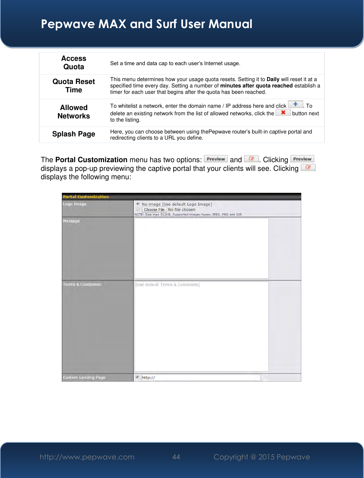  Pepwave MAX and Surf User Manual http://www.pepwave.com 44 Copyright @ 2015 Pepwave   Access Quota Set a time and data cap to each user’s Internet usage. Quota Reset Time This menu determines how your usage quota resets. Setting it to Daily will reset it at a specified time every day. Setting a number of minutes after quota reached establish a timer for each user that begins after the quota has been reached. Allowed Networks To whitelist a network, enter the domain name / IP address here and click  . To delete an existing network from the list of allowed networks, click the   button next to the listing. Splash Page Here, you can choose between using thePepwave router’s built-in captive portal and redirecting clients to a URL you define.  The Portal Customization menu has two options:   and  . Clicking displays a pop-up previewing the captive portal that your clients will see. Clicking displays the following menu:      