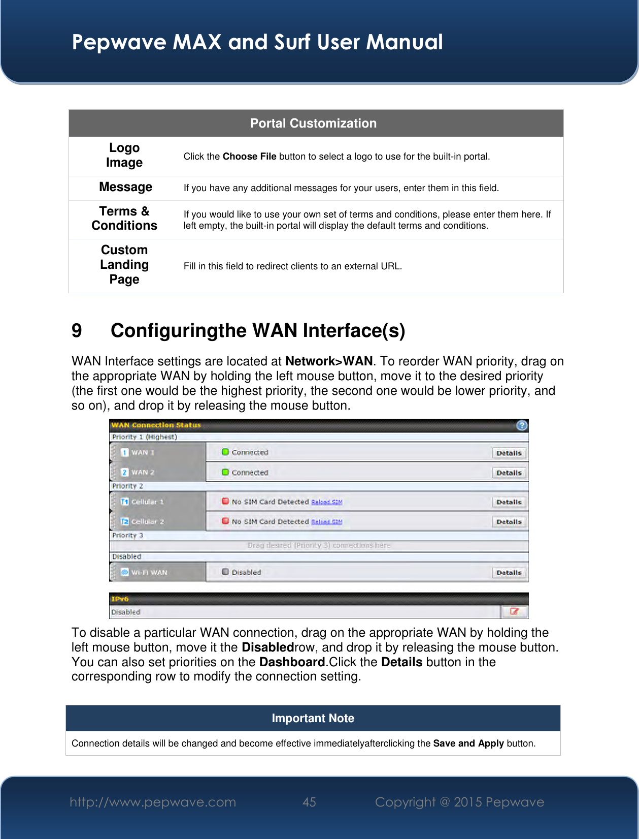  Pepwave MAX and Surf User Manual http://www.pepwave.com 45 Copyright @ 2015 Pepwave    Portal Customization Logo Image Click the Choose File button to select a logo to use for the built-in portal. Message If you have any additional messages for your users, enter them in this field. Terms &amp; Conditions If you would like to use your own set of terms and conditions, please enter them here. If left empty, the built-in portal will display the default terms and conditions. Custom Landing Page Fill in this field to redirect clients to an external URL.   9  Configuringthe WAN Interface(s) WAN Interface settings are located at Network&gt;WAN. To reorder WAN priority, drag on the appropriate WAN by holding the left mouse button, move it to the desired priority (the first one would be the highest priority, the second one would be lower priority, and so on), and drop it by releasing the mouse button.  To disable a particular WAN connection, drag on the appropriate WAN by holding the left mouse button, move it the Disabledrow, and drop it by releasing the mouse button. You can also set priorities on the Dashboard.Click the Details button in the corresponding row to modify the connection setting.  Important Note Connection details will be changed and become effective immediatelyafterclicking the Save and Apply button.  