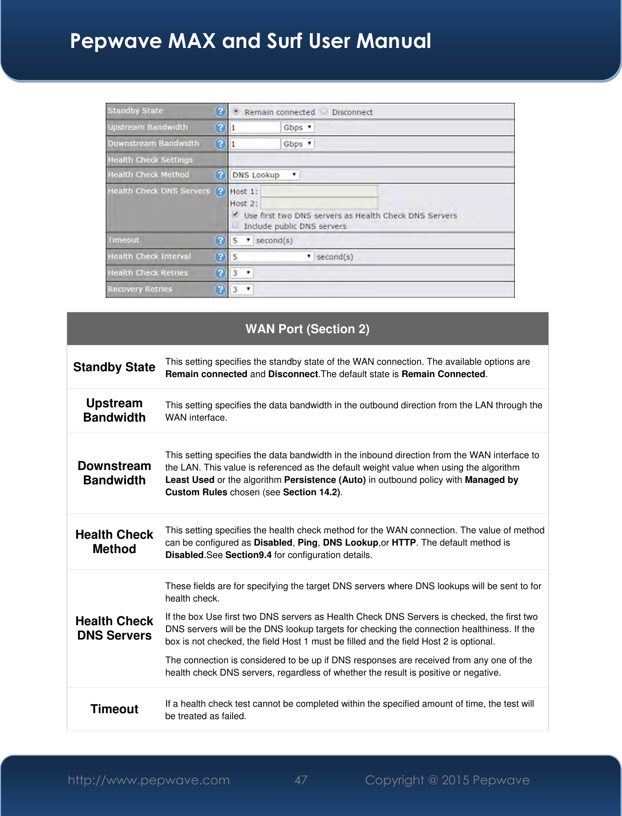  Pepwave MAX and Surf User Manual http://www.pepwave.com 47 Copyright @ 2015 Pepwave      WAN Port (Section 2) Standby State This setting specifies the standby state of the WAN connection. The available options are Remain connected and Disconnect.The default state is Remain Connected. Upstream Bandwidth This setting specifies the data bandwidth in the outbound direction from the LAN through the WAN interface. Downstream Bandwidth This setting specifies the data bandwidth in the inbound direction from the WAN interface to the LAN. This value is referenced as the default weight value when using the algorithm Least Used or the algorithm Persistence (Auto) in outbound policy with Managed by Custom Rules chosen (see Section 14.2). Health Check Method This setting specifies the health check method for the WAN connection. The value of method can be configured as Disabled, Ping, DNS Lookup,or HTTP. The default method is Disabled.See Section9.4 for configuration details. Health Check DNS Servers These fields are for specifying the target DNS servers where DNS lookups will be sent to for health check. If the box Use first two DNS servers as Health Check DNS Servers is checked, the first two DNS servers will be the DNS lookup targets for checking the connection healthiness. If the box is not checked, the field Host 1 must be filled and the field Host 2 is optional. The connection is considered to be up if DNS responses are received from any one of the health check DNS servers, regardless of whether the result is positive or negative. Timeout If a health check test cannot be completed within the specified amount of time, the test will be treated as failed. 