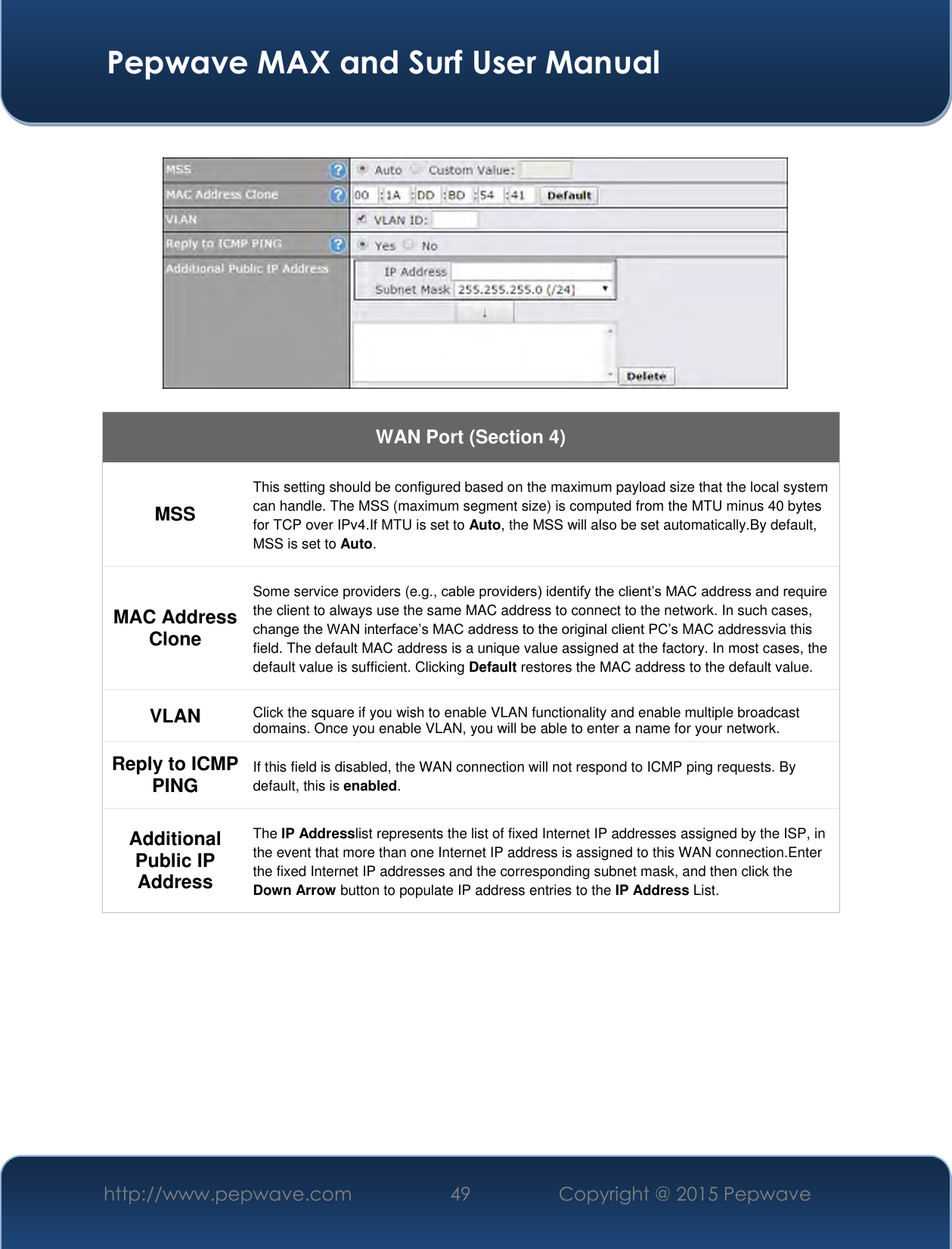  Pepwave MAX and Surf User Manual http://www.pepwave.com 49 Copyright @ 2015 Pepwave      WAN Port (Section 4) MSS This setting should be configured based on the maximum payload size that the local system can handle. The MSS (maximum segment size) is computed from the MTU minus 40 bytes for TCP over IPv4.If MTU is set to Auto, the MSS will also be set automatically.By default, MSS is set to Auto. MAC Address Clone Some service providers (e.g., cable providers) identify the client’s MAC address and require the client to always use the same MAC address to connect to the network. In such cases, change the WAN interface’s MAC address to the original client PC’s MAC addressvia this field. The default MAC address is a unique value assigned at the factory. In most cases, the default value is sufficient. Clicking Default restores the MAC address to the default value. VLAN Click the square if you wish to enable VLAN functionality and enable multiple broadcast domains. Once you enable VLAN, you will be able to enter a name for your network. Reply to ICMP PING If this field is disabled, the WAN connection will not respond to ICMP ping requests. By default, this is enabled. Additional Public IP Address The IP Addresslist represents the list of fixed Internet IP addresses assigned by the ISP, in the event that more than one Internet IP address is assigned to this WAN connection.Enter the fixed Internet IP addresses and the corresponding subnet mask, and then click the Down Arrow button to populate IP address entries to the IP Address List.           