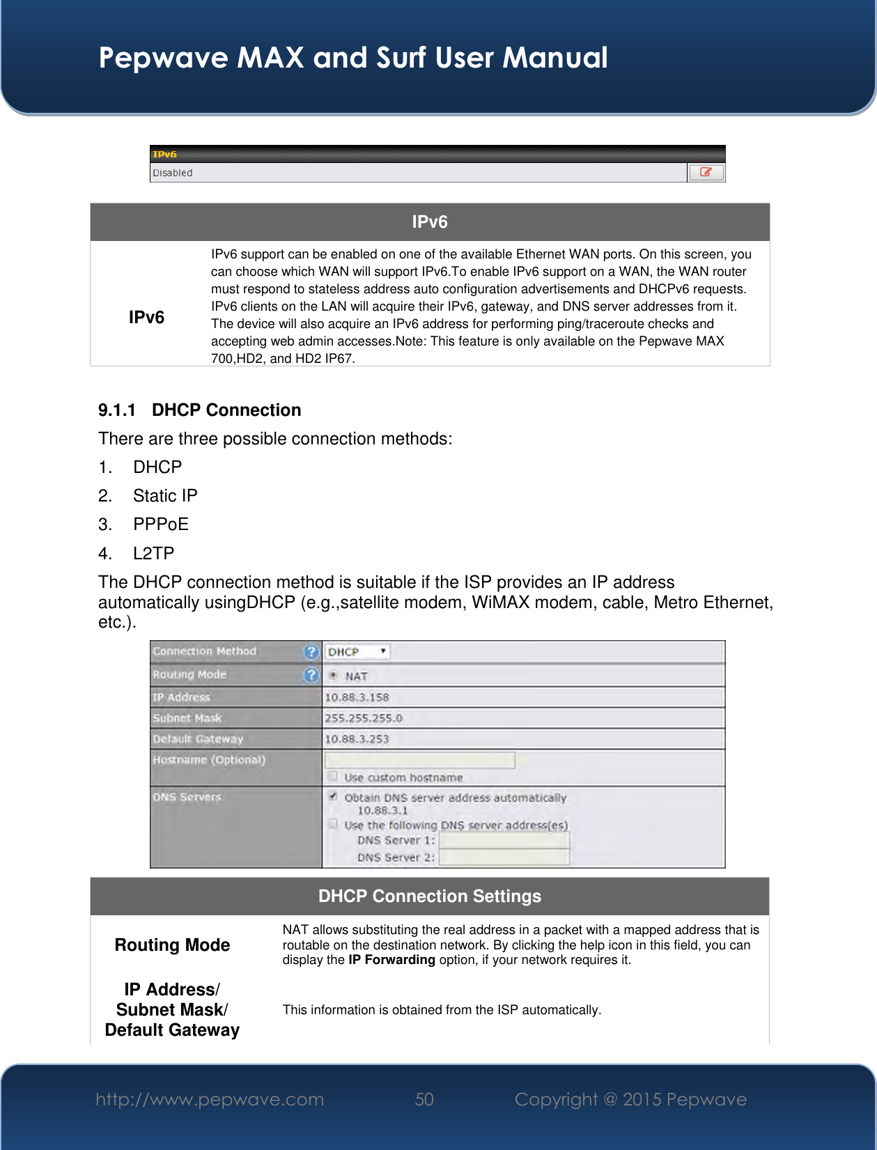  Pepwave MAX and Surf User Manual http://www.pepwave.com 50 Copyright @ 2015 Pepwave      IPv6  IPv6 IPv6 support can be enabled on one of the available Ethernet WAN ports. On this screen, you can choose which WAN will support IPv6.To enable IPv6 support on a WAN, the WAN router must respond to stateless address auto configuration advertisements and DHCPv6 requests. IPv6 clients on the LAN will acquire their IPv6, gateway, and DNS server addresses from it. The device will also acquire an IPv6 address for performing ping/traceroute checks and accepting web admin accesses.Note: This feature is only available on the Pepwave MAX 700,HD2, and HD2 IP67.  9.1.1  DHCP Connection There are three possible connection methods:  1.  DHCP 2.  Static IP 3.  PPPoE 4. L2TP The DHCP connection method is suitable if the ISP provides an IP address automatically usingDHCP (e.g.,satellite modem, WiMAX modem, cable, Metro Ethernet, etc.).  DHCP Connection Settings  Routing Mode  NAT allows substituting the real address in a packet with a mapped address that is routable on the destination network. By clicking the help icon in this field, you can display the IP Forwarding option, if your network requires it. IP Address/ Subnet Mask/ Default Gateway This information is obtained from the ISP automatically. 