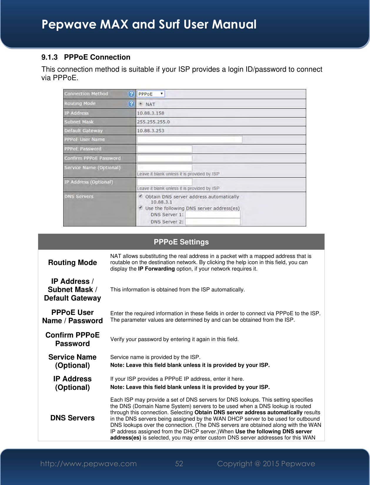  Pepwave MAX and Surf User Manual http://www.pepwave.com 52 Copyright @ 2015 Pepwave   9.1.3  PPPoE Connection This connection method is suitable if your ISP provides a login ID/password to connect via PPPoE.  PPPoE Settings Routing Mode NAT allows substituting the real address in a packet with a mapped address that is routable on the destination network. By clicking the help icon in this field, you can display the IP Forwarding option, if your network requires it. IP Address / Subnet Mask / Default Gateway This information is obtained from the ISP automatically. PPPoE User Name / Password Enter the required information in these fields in order to connect via PPPoE to the ISP. The parameter values are determined by and can be obtained from the ISP. Confirm PPPoE Password Verify your password by entering it again in this field. Service Name (Optional) Service name is provided by the ISP. Note: Leave this field blank unless it is provided by your ISP.  IP Address (Optional) If your ISP provides a PPPoE IP address, enter it here. Note: Leave this field blank unless it is provided by your ISP.  DNS Servers Each ISP may provide a set of DNS servers for DNS lookups. This setting specifies the DNS (Domain Name System) servers to be used when a DNS lookup is routed through this connection. Selecting Obtain DNS server address automatically results in the DNS servers being assigned by the WAN DHCP server to be used for outbound DNS lookups over the connection. (The DNS servers are obtained along with the WAN IP address assigned from the DHCP server.)When Use the following DNS server address(es) is selected, you may enter custom DNS server addresses for this WAN 