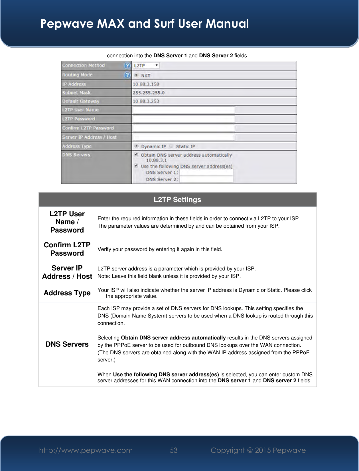  Pepwave MAX and Surf User Manual http://www.pepwave.com 53 Copyright @ 2015 Pepwave   connection into the DNS Server 1 and DNS Server 2 fields.   L2TP Settings L2TP User Name / Password  Enter the required information in these fields in order to connect via L2TP to your ISP. The parameter values are determined by and can be obtained from your ISP.  Confirm L2TP Password Verify your password by entering it again in this field. Server IP Address / Host L2TP server address is a parameter which is provided by your ISP.  Note: Leave this field blank unless it is provided by your ISP. Address Type Your ISP will also indicate whether the server IP address is Dynamic or Static. Please click the appropriate value. DNS Servers Each ISP may provide a set of DNS servers for DNS lookups. This setting specifies the DNS (Domain Name System) servers to be used when a DNS lookup is routed through this connection.   Selecting Obtain DNS server address automatically results in the DNS servers assigned by the PPPoE server to be used for outbound DNS lookups over the WAN connection.  (The DNS servers are obtained along with the WAN IP address assigned from the PPPoE server.)   When Use the following DNS server address(es) is selected, you can enter custom DNS server addresses for this WAN connection into the DNS server 1 and DNS server 2 fields.     