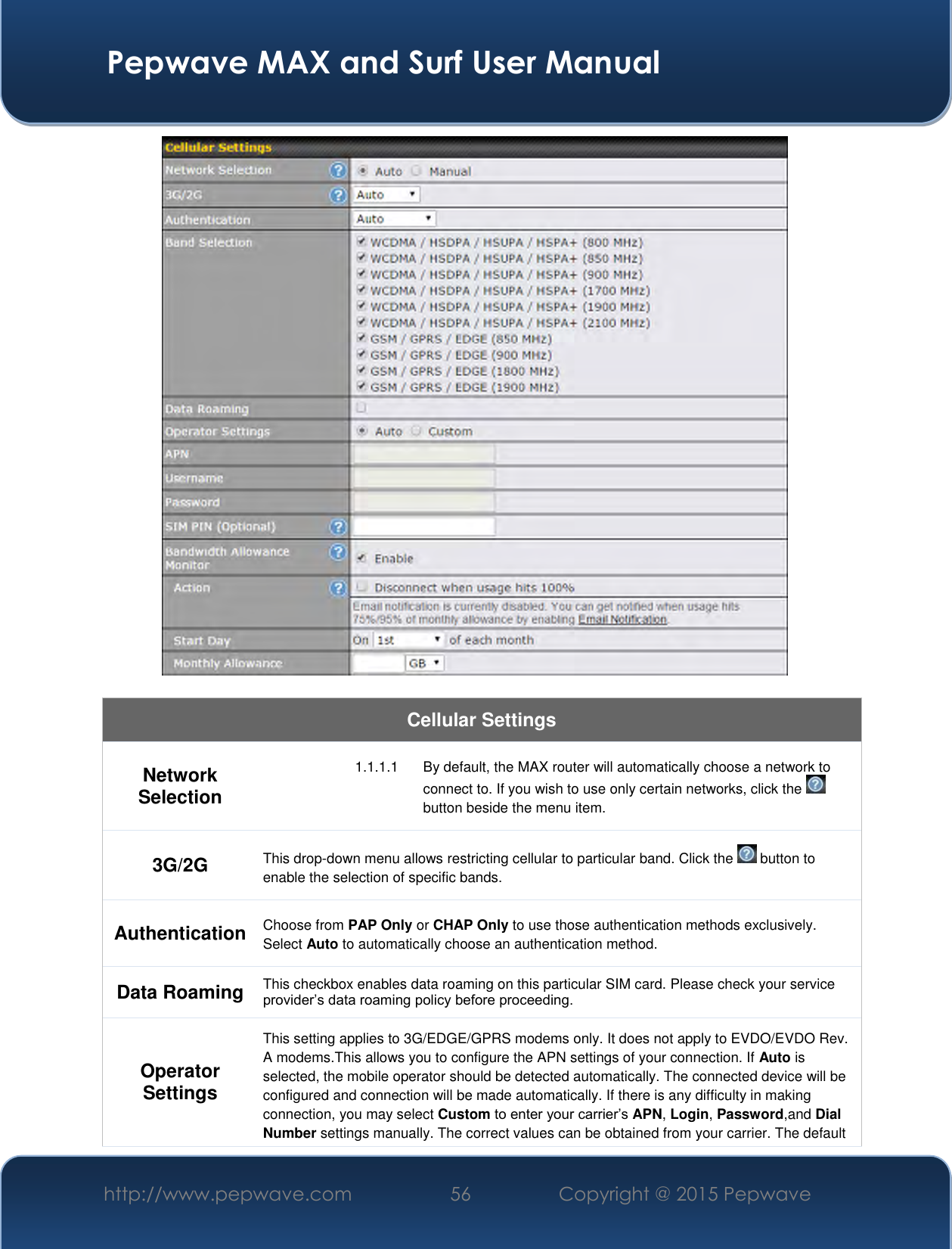  Pepwave MAX and Surf User Manual http://www.pepwave.com 56 Copyright @ 2015 Pepwave     Cellular Settings Network Selection 1.1.1.1  By default, the MAX router will automatically choose a network to connect to. If you wish to use only certain networks, click the   button beside the menu item. 3G/2G This drop-down menu allows restricting cellular to particular band. Click the   button to enable the selection of specific bands. Authentication Choose from PAP Only or CHAP Only to use those authentication methods exclusively. Select Auto to automatically choose an authentication method. Data Roaming This checkbox enables data roaming on this particular SIM card. Please check your service provider’s data roaming policy before proceeding. Operator Settings This setting applies to 3G/EDGE/GPRS modems only. It does not apply to EVDO/EVDO Rev. A modems.This allows you to configure the APN settings of your connection. If Auto is selected, the mobile operator should be detected automatically. The connected device will be configured and connection will be made automatically. If there is any difficulty in making connection, you may select Custom to enter your carrier’s APN, Login, Password,and Dial Number settings manually. The correct values can be obtained from your carrier. The default 