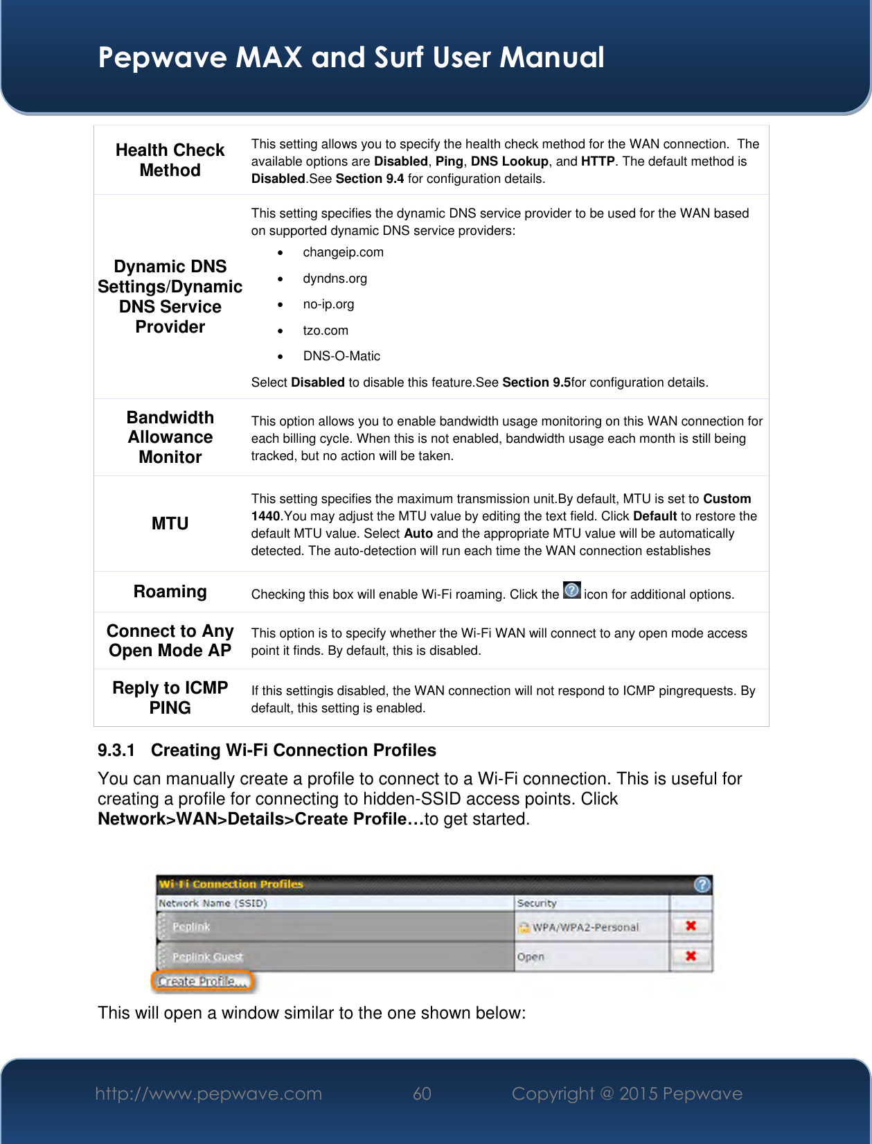  Pepwave MAX and Surf User Manual http://www.pepwave.com 60 Copyright @ 2015 Pepwave   Health Check Method This setting allows you to specify the health check method for the WAN connection.  The available options are Disabled, Ping, DNS Lookup, and HTTP. The default method is Disabled.See Section 9.4 for configuration details. Dynamic DNS Settings/Dynamic DNS Service Provider This setting specifies the dynamic DNS service provider to be used for the WAN based on supported dynamic DNS service providers:   changeip.com   dyndns.org  no-ip.org   tzo.com  DNS-O-Matic Select Disabled to disable this feature.See Section 9.5for configuration details. Bandwidth Allowance Monitor This option allows you to enable bandwidth usage monitoring on this WAN connection for each billing cycle. When this is not enabled, bandwidth usage each month is still being tracked, but no action will be taken.  MTU This setting specifies the maximum transmission unit.By default, MTU is set to Custom 1440.You may adjust the MTU value by editing the text field. Click Default to restore the default MTU value. Select Auto and the appropriate MTU value will be automatically detected. The auto-detection will run each time the WAN connection establishes Roaming Checking this box will enable Wi-Fi roaming. Click the   icon for additional options. Connect to Any Open Mode AP This option is to specify whether the Wi-Fi WAN will connect to any open mode access point it finds. By default, this is disabled.  Reply to ICMP PING If this settingis disabled, the WAN connection will not respond to ICMP pingrequests. By default, this setting is enabled. 9.3.1  Creating Wi-Fi Connection Profiles You can manually create a profile to connect to a Wi-Fi connection. This is useful for creating a profile for connecting to hidden-SSID access points. Click Network&gt;WAN&gt;Details&gt;Create Profile…to get started.   This will open a window similar to the one shown below: 