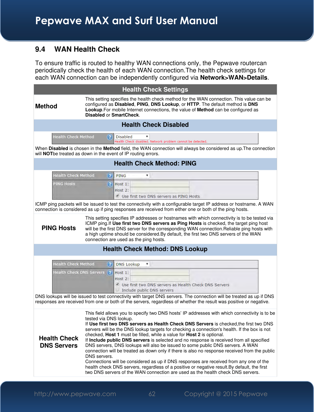  Pepwave MAX and Surf User Manual http://www.pepwave.com 62 Copyright @ 2015 Pepwave   9.4  WAN Health Check To ensure traffic is routed to healthy WAN connections only, the Pepwave routercan periodically check the health of each WAN connection.The health check settings for each WAN connection can be independently configured via Network&gt;WAN&gt;Details. Health Check Settings Method This setting specifies the health check method for the WAN connection. This value can be configured as Disabled, PING, DNS Lookup, or HTTP. The default method is DNS Lookup.For mobile Internet connections, the value of Method can be configured as Disabled or SmartCheck. Health Check Disabled  When Disabled is chosen in the Method field, the WAN connection will always be considered as up.The connection will NOTbe treated as down in the event of IP routing errors. Health Check Method: PING  ICMP ping packets will be issued to test the connectivity with a configurable target IP address or hostname. A WAN connection is considered as up if ping responses are received from either one or both of the ping hosts. PING Hosts This setting specifies IP addresses or hostnames with which connectivity is to be tested via ICMP ping.If Use first two DNS servers as Ping Hosts is checked, the target ping host will be the first DNS server for the corresponding WAN connection.Reliable ping hosts with a high uptime should be considered.By default, the first two DNS servers of the WAN connection are used as the ping hosts. Health Check Method: DNS Lookup  DNS lookups will be issued to test connectivity with target DNS servers. The connection will be treated as up if DNS responses are received from one or both of the servers, regardless of whether the result was positive or negative. Health Check DNS Servers This field allows you to specify two DNS hosts’ IP addresses with which connectivity is to be tested via DNS lookup. If Use first two DNS servers as Health Check DNS Servers is checked,the first two DNS servers will be the DNS lookup targets for checking a connection&apos;s health. If the box is not checked, Host 1 must be filled, while a value for Host 2 is optional. If Include public DNS servers is selected and no response is received from all specified DNS servers, DNS lookups will also be issued to some public DNS servers. A WAN connection will be treated as down only if there is also no response received from the public DNS servers. Connections will be considered as up if DNS responses are received from any one of the health check DNS servers, regardless of a positive or negative result.By default, the first two DNS servers of the WAN connection are used as the health check DNS servers. 