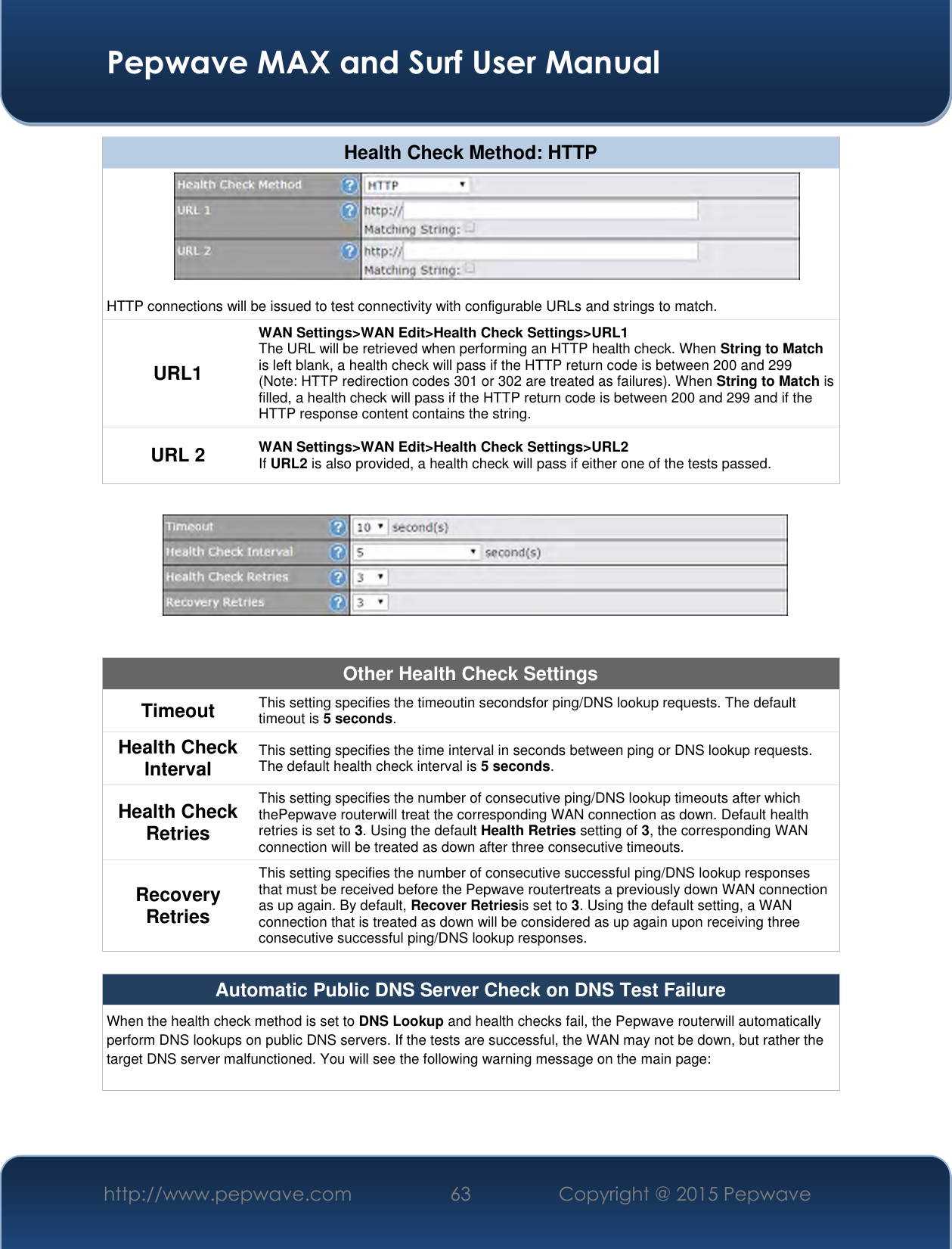  Pepwave MAX and Surf User Manual http://www.pepwave.com 63 Copyright @ 2015 Pepwave   Health Check Method: HTTP  HTTP connections will be issued to test connectivity with configurable URLs and strings to match. URL1 WAN Settings&gt;WAN Edit&gt;Health Check Settings&gt;URL1 The URL will be retrieved when performing an HTTP health check. When String to Match is left blank, a health check will pass if the HTTP return code is between 200 and 299 (Note: HTTP redirection codes 301 or 302 are treated as failures). When String to Match is filled, a health check will pass if the HTTP return code is between 200 and 299 and if the HTTP response content contains the string. URL 2 WAN Settings&gt;WAN Edit&gt;Health Check Settings&gt;URL2 If URL2 is also provided, a health check will pass if either one of the tests passed.    Other Health Check Settings Timeout This setting specifies the timeoutin secondsfor ping/DNS lookup requests. The default timeout is 5 seconds. Health Check Interval This setting specifies the time interval in seconds between ping or DNS lookup requests. The default health check interval is 5 seconds. Health Check Retries This setting specifies the number of consecutive ping/DNS lookup timeouts after which thePepwave routerwill treat the corresponding WAN connection as down. Default health retries is set to 3. Using the default Health Retries setting of 3, the corresponding WAN connection will be treated as down after three consecutive timeouts. Recovery Retries This setting specifies the number of consecutive successful ping/DNS lookup responses that must be received before the Pepwave routertreats a previously down WAN connection as up again. By default, Recover Retriesis set to 3. Using the default setting, a WAN connection that is treated as down will be considered as up again upon receiving three consecutive successful ping/DNS lookup responses.  Automatic Public DNS Server Check on DNS Test Failure When the health check method is set to DNS Lookup and health checks fail, the Pepwave routerwill automatically perform DNS lookups on public DNS servers. If the tests are successful, the WAN may not be down, but rather the target DNS server malfunctioned. You will see the following warning message on the main page:  