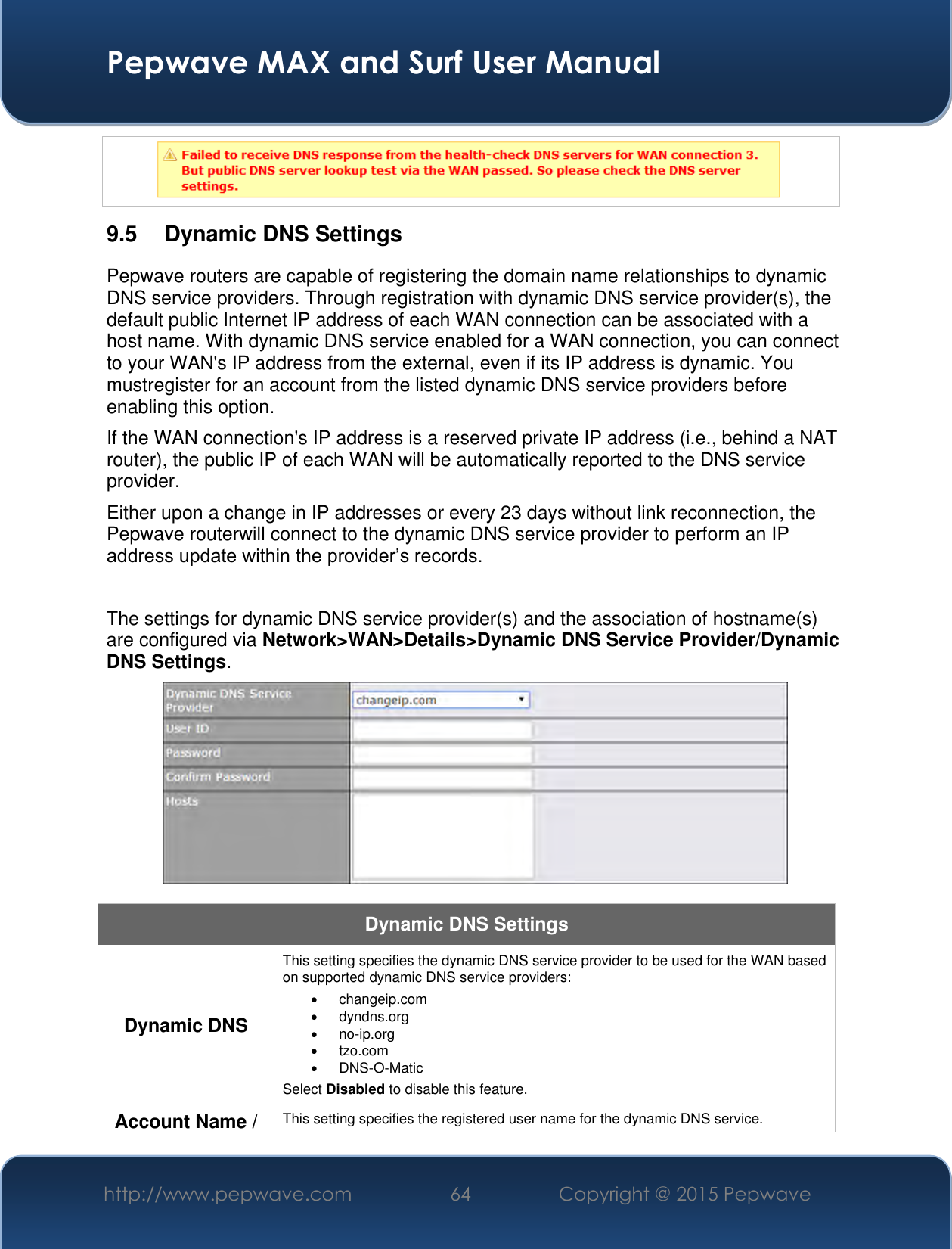  Pepwave MAX and Surf User Manual http://www.pepwave.com 64 Copyright @ 2015 Pepwave    9.5  Dynamic DNS Settings Pepwave routers are capable of registering the domain name relationships to dynamic DNS service providers. Through registration with dynamic DNS service provider(s), the default public Internet IP address of each WAN connection can be associated with a host name. With dynamic DNS service enabled for a WAN connection, you can connect to your WAN&apos;s IP address from the external, even if its IP address is dynamic. You mustregister for an account from the listed dynamic DNS service providers before enabling this option. If the WAN connection&apos;s IP address is a reserved private IP address (i.e., behind a NAT router), the public IP of each WAN will be automatically reported to the DNS service provider. Either upon a change in IP addresses or every 23 days without link reconnection, the Pepwave routerwill connect to the dynamic DNS service provider to perform an IP address update within the provider’s records.  The settings for dynamic DNS service provider(s) and the association of hostname(s) are configured via Network&gt;WAN&gt;Details&gt;Dynamic DNS Service Provider/Dynamic DNS Settings.  Dynamic DNS Settings Dynamic DNS This setting specifies the dynamic DNS service provider to be used for the WAN based on supported dynamic DNS service providers:   changeip.com   dyndns.org  no-ip.org   tzo.com  DNS-O-Matic Select Disabled to disable this feature. Account Name / This setting specifies the registered user name for the dynamic DNS service. 
