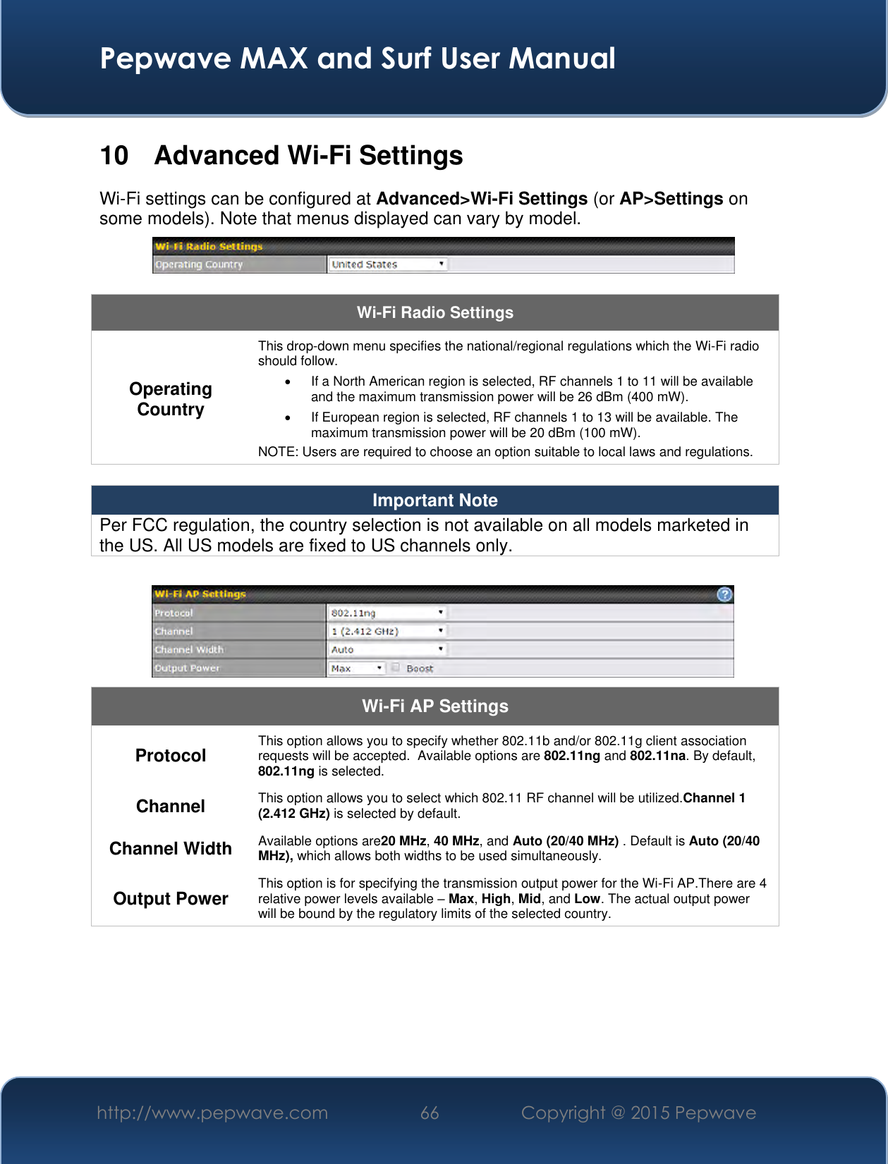  Pepwave MAX and Surf User Manual http://www.pepwave.com 66 Copyright @ 2015 Pepwave   10  Advanced Wi-Fi Settings Wi-Fi settings can be configured at Advanced&gt;Wi-Fi Settings (or AP&gt;Settings on some models). Note that menus displayed can vary by model.   Wi-Fi Radio Settings Operating Country This drop-down menu specifies the national/regional regulations which the Wi-Fi radio should follow.     If a North American region is selected, RF channels 1 to 11 will be available and the maximum transmission power will be 26 dBm (400 mW).     If European region is selected, RF channels 1 to 13 will be available. The maximum transmission power will be 20 dBm (100 mW). NOTE: Users are required to choose an option suitable to local laws and regulations.  Important Note Per FCC regulation, the country selection is not available on all models marketed in the US. All US models are fixed to US channels only.   Wi-Fi AP Settings Protocol This option allows you to specify whether 802.11b and/or 802.11g client association requests will be accepted.  Available options are 802.11ng and 802.11na. By default, 802.11ng is selected.  Channel This option allows you to select which 802.11 RF channel will be utilized.Channel 1 (2.412 GHz) is selected by default.  Channel Width Available options are20 MHz, 40 MHz, and Auto (20/40 MHz) . Default is Auto (20/40 MHz), which allows both widths to be used simultaneously.  Output Power This option is for specifying the transmission output power for the Wi-Fi AP.There are 4 relative power levels available – Max, High, Mid, and Low. The actual output power will be bound by the regulatory limits of the selected country.      