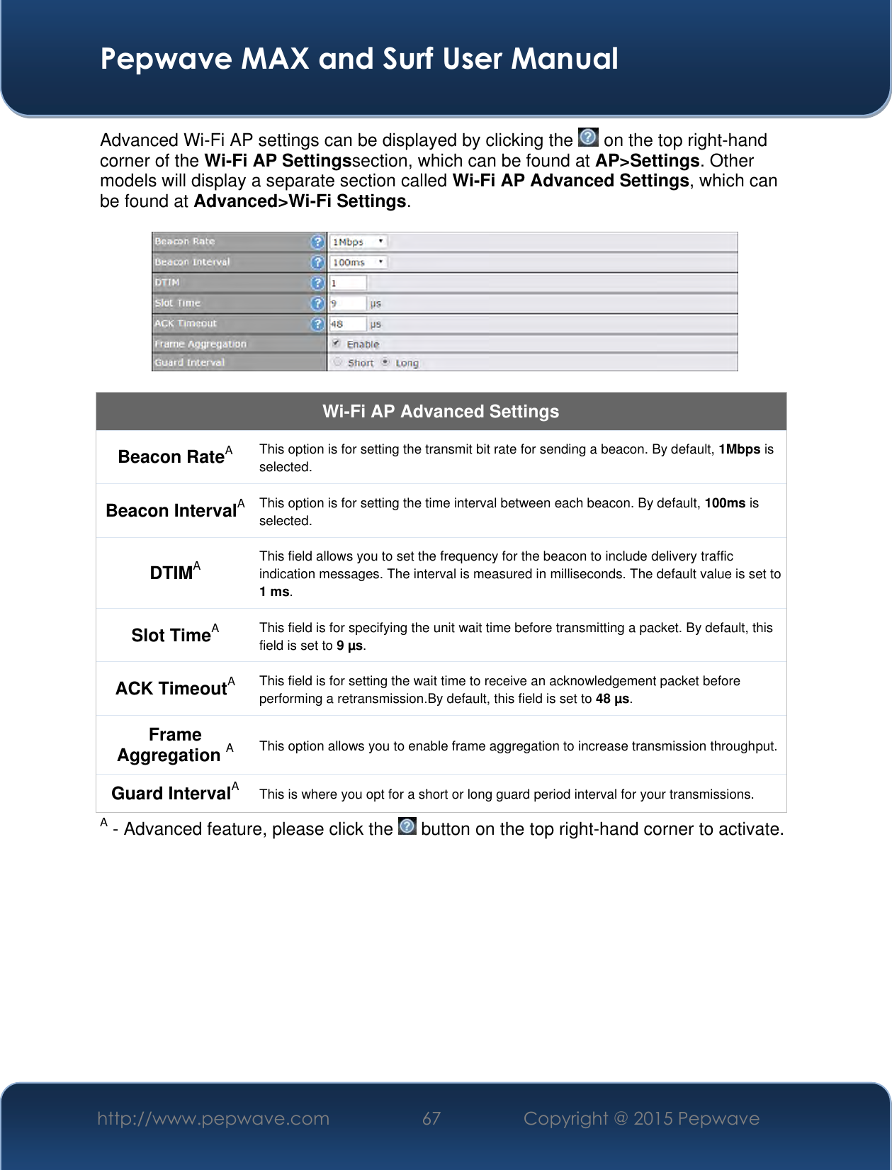  Pepwave MAX and Surf User Manual http://www.pepwave.com 67 Copyright @ 2015 Pepwave   Advanced Wi-Fi AP settings can be displayed by clicking the   on the top right-hand corner of the Wi-Fi AP Settingssection, which can be found at AP&gt;Settings. Other models will display a separate section called Wi-Fi AP Advanced Settings, which can be found at Advanced&gt;Wi-Fi Settings.    Wi-Fi AP Advanced Settings Beacon RateA This option is for setting the transmit bit rate for sending a beacon. By default, 1Mbps is selected.  Beacon IntervalA This option is for setting the time interval between each beacon. By default, 100ms is selected.  DTIMA This field allows you to set the frequency for the beacon to include delivery traffic indication messages. The interval is measured in milliseconds. The default value is set to 1 ms. Slot TimeA This field is for specifying the unit wait time before transmitting a packet. By default, this field is set to 9 µs.  ACK TimeoutA This field is for setting the wait time to receive an acknowledgement packet before performing a retransmission.By default, this field is set to 48 µs. Frame Aggregation A This option allows you to enable frame aggregation to increase transmission throughput. Guard IntervalA This is where you opt for a short or long guard period interval for your transmissions. A - Advanced feature, please click the   button on the top right-hand corner to activate.          