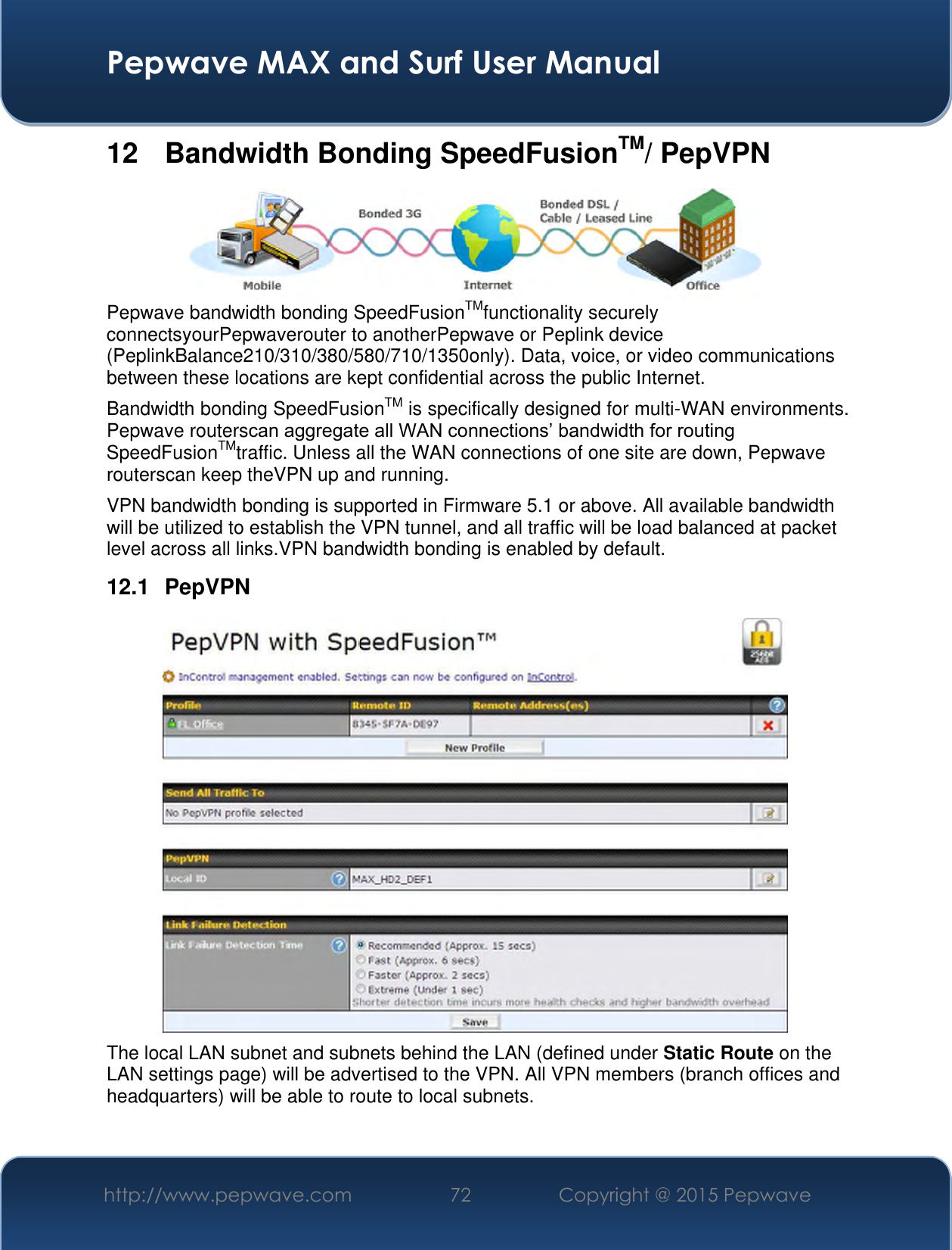  Pepwave MAX and Surf User Manual http://www.pepwave.com 72 Copyright @ 2015 Pepwave   12  Bandwidth Bonding SpeedFusionTM/ PepVPN  Pepwave bandwidth bonding SpeedFusionTMfunctionality securely connectsyourPepwaverouter to anotherPepwave or Peplink device (PeplinkBalance210/310/380/580/710/1350only). Data, voice, or video communications between these locations are kept confidential across the public Internet. Bandwidth bonding SpeedFusionTM is specifically designed for multi-WAN environments. Pepwave routerscan aggregate all WAN connections’ bandwidth for routing SpeedFusionTMtraffic. Unless all the WAN connections of one site are down, Pepwave routerscan keep theVPN up and running. VPN bandwidth bonding is supported in Firmware 5.1 or above. All available bandwidth will be utilized to establish the VPN tunnel, and all traffic will be load balanced at packet level across all links.VPN bandwidth bonding is enabled by default.  12.1  PepVPN  The local LAN subnet and subnets behind the LAN (defined under Static Route on the LAN settings page) will be advertised to the VPN. All VPN members (branch offices and headquarters) will be able to route to local subnets.  