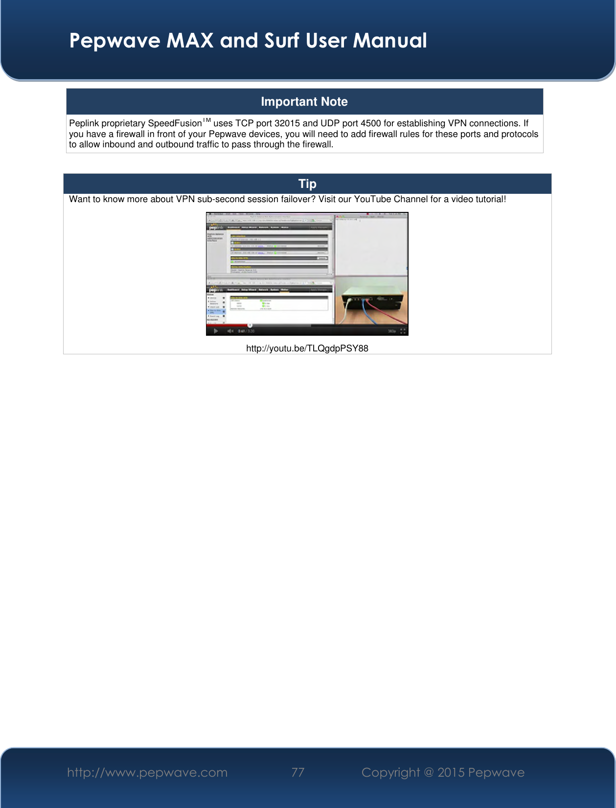  Pepwave MAX and Surf User Manual http://www.pepwave.com 77 Copyright @ 2015 Pepwave   Important Note Peplink proprietary SpeedFusionTM uses TCP port 32015 and UDP port 4500 for establishing VPN connections. If you have a firewall in front of your Pepwave devices, you will need to add firewall rules for these ports and protocols to allow inbound and outbound traffic to pass through the firewall.  Tip Want to know more about VPN sub-second session failover? Visit our YouTube Channel for a video tutorial!  http://youtu.be/TLQgdpPSY88     