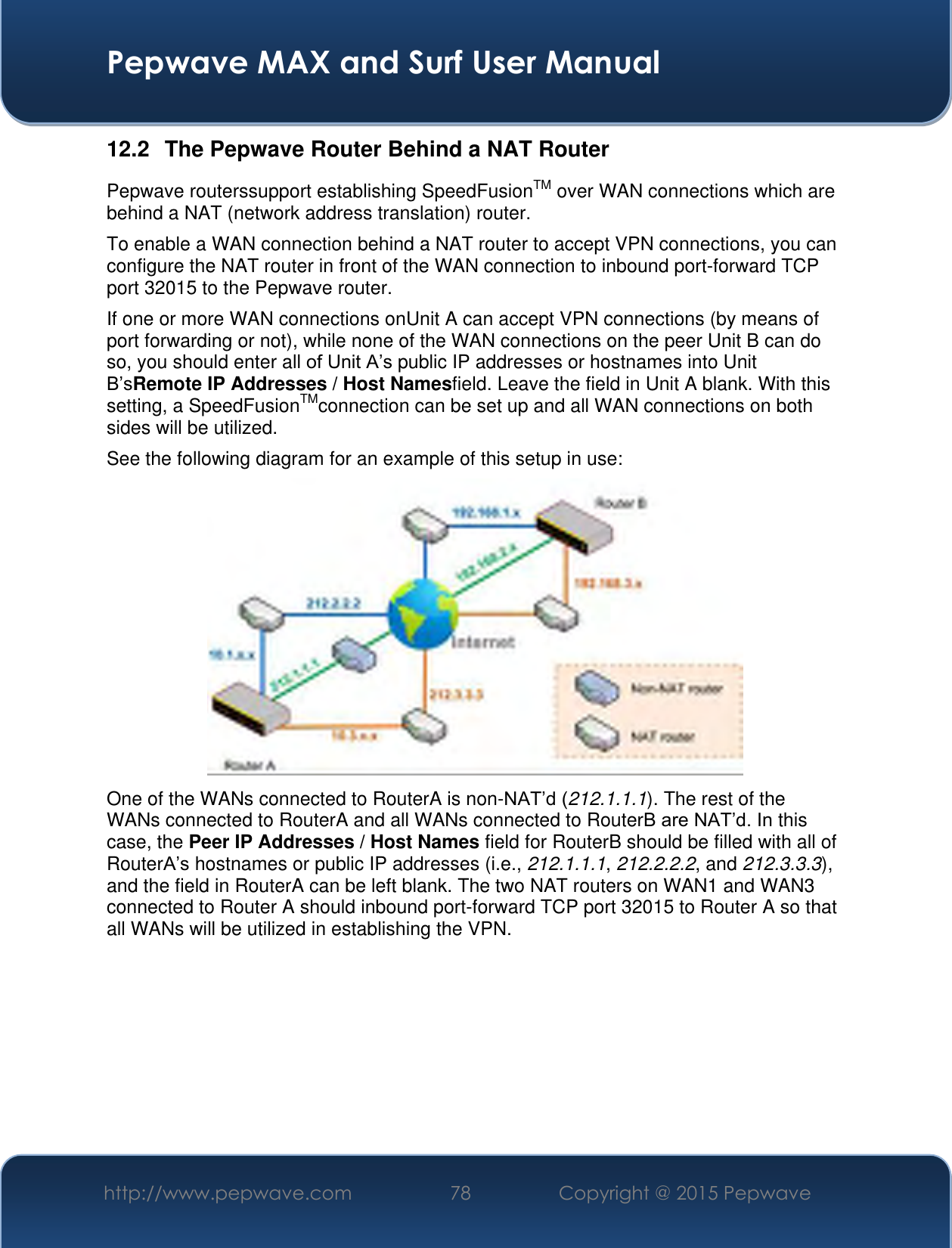  Pepwave MAX and Surf User Manual http://www.pepwave.com 78 Copyright @ 2015 Pepwave   12.2  The Pepwave Router Behind a NAT Router Pepwave routerssupport establishing SpeedFusionTM over WAN connections which are behind a NAT (network address translation) router. To enable a WAN connection behind a NAT router to accept VPN connections, you can configure the NAT router in front of the WAN connection to inbound port-forward TCP port 32015 to the Pepwave router. If one or more WAN connections onUnit A can accept VPN connections (by means of port forwarding or not), while none of the WAN connections on the peer Unit B can do so, you should enter all of Unit A’s public IP addresses or hostnames into Unit B’sRemote IP Addresses / Host Namesfield. Leave the field in Unit A blank. With this setting, a SpeedFusionTMconnection can be set up and all WAN connections on both sides will be utilized. See the following diagram for an example of this setup in use:  One of the WANs connected to RouterA is non-NAT’d (212.1.1.1). The rest of the WANs connected to RouterA and all WANs connected to RouterB are NAT’d. In this case, the Peer IP Addresses / Host Names field for RouterB should be filled with all of RouterA’s hostnames or public IP addresses (i.e., 212.1.1.1, 212.2.2.2, and 212.3.3.3), and the field in RouterA can be left blank. The two NAT routers on WAN1 and WAN3 connected to Router A should inbound port-forward TCP port 32015 to Router A so that all WANs will be utilized in establishing the VPN.       