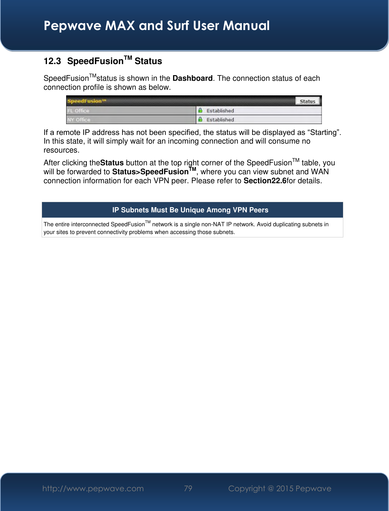  Pepwave MAX and Surf User Manual http://www.pepwave.com 79 Copyright @ 2015 Pepwave   12.3  SpeedFusionTM Status SpeedFusionTMstatus is shown in the Dashboard. The connection status of each connection profile is shown as below.  If a remote IP address has not been specified, the status will be displayed as “Starting”. In this state, it will simply wait for an incoming connection and will consume no resources. After clicking theStatus button at the top right corner of the SpeedFusionTM table, you will be forwarded to Status&gt;SpeedFusionTM, where you can view subnet and WAN connection information for each VPN peer. Please refer to Section22.6for details.  IP Subnets Must Be Unique Among VPN Peers The entire interconnected SpeedFusionTM network is a single non-NAT IP network. Avoid duplicating subnets in your sites to prevent connectivity problems when accessing those subnets.    