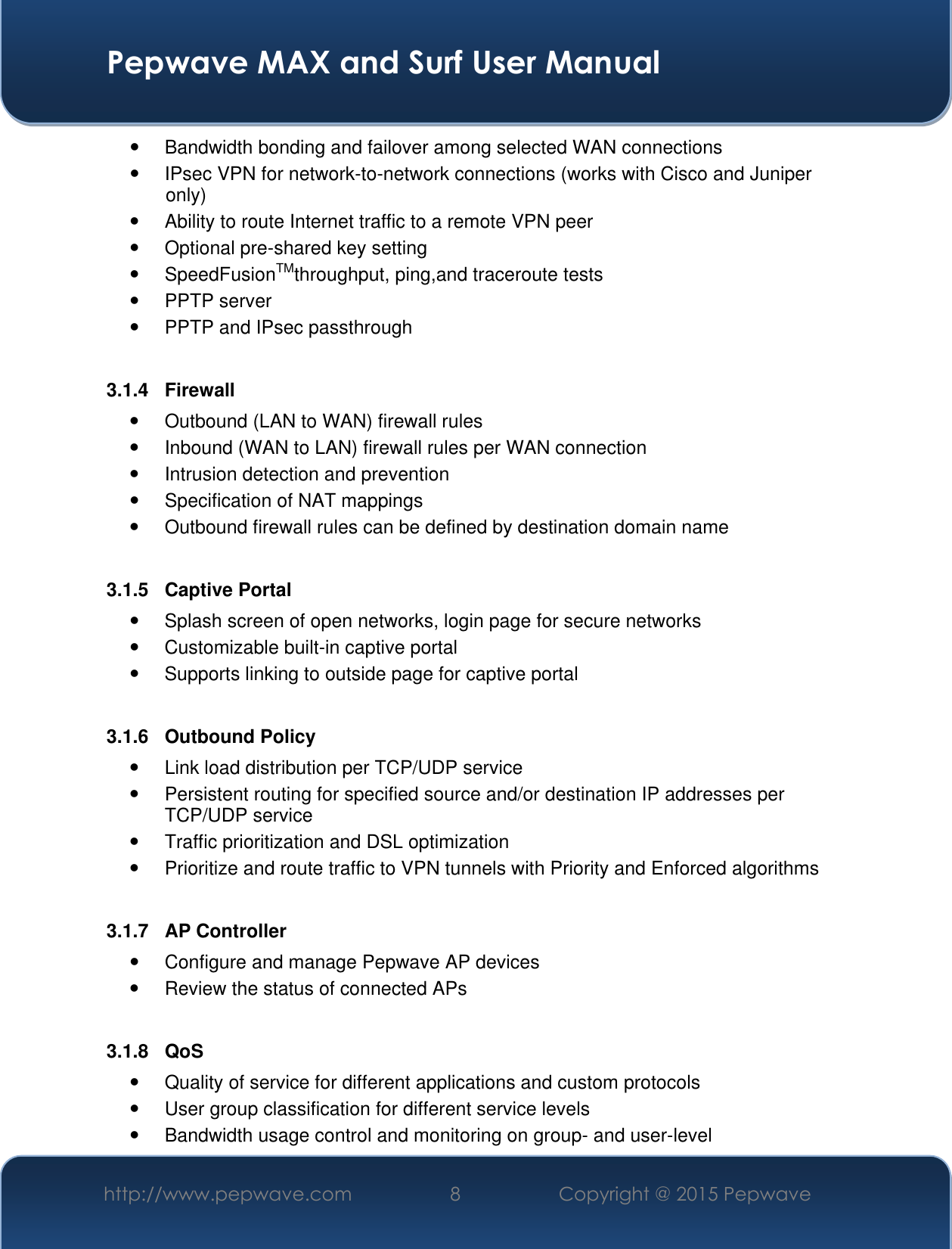  Pepwave MAX and Surf User Manual http://www.pepwave.com 8 Copyright @ 2015 Pepwave     Bandwidth bonding and failover among selected WAN connections   IPsec VPN for network-to-network connections (works with Cisco and Juniper only)   Ability to route Internet traffic to a remote VPN peer   Optional pre-shared key setting   SpeedFusionTMthroughput, ping,and traceroute tests   PPTP server   PPTP and IPsec passthrough  3.1.4  Firewall   Outbound (LAN to WAN) firewall rules   Inbound (WAN to LAN) firewall rules per WAN connection   Intrusion detection and prevention   Specification of NAT mappings   Outbound firewall rules can be defined by destination domain name  3.1.5  Captive Portal   Splash screen of open networks, login page for secure networks   Customizable built-in captive portal   Supports linking to outside page for captive portal  3.1.6  Outbound Policy   Link load distribution per TCP/UDP service    Persistent routing for specified source and/or destination IP addresses per TCP/UDP service   Traffic prioritization and DSL optimization   Prioritize and route traffic to VPN tunnels with Priority and Enforced algorithms  3.1.7  AP Controller   Configure and manage Pepwave AP devices   Review the status of connected APs  3.1.8  QoS   Quality of service for different applications and custom protocols    User group classification for different service levels   Bandwidth usage control and monitoring on group- and user-level 