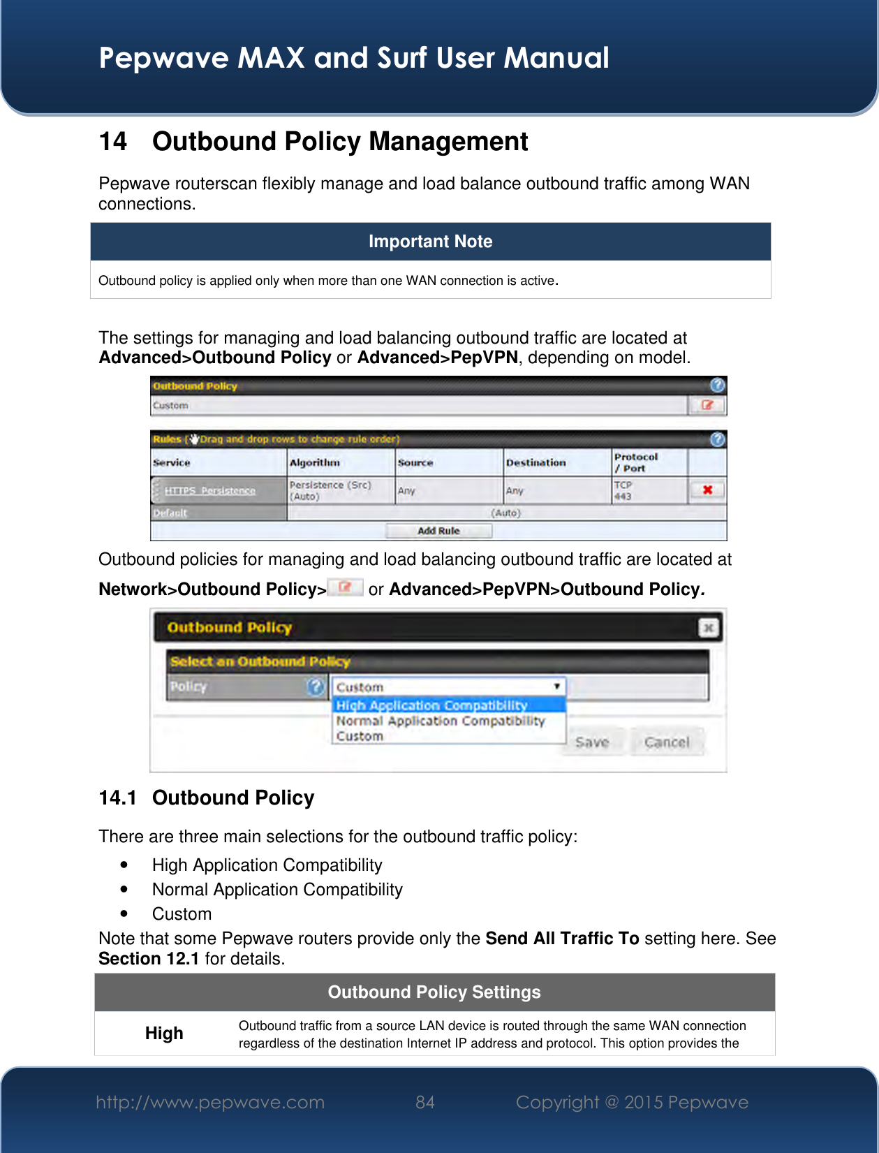  Pepwave MAX and Surf User Manual http://www.pepwave.com 84 Copyright @ 2015 Pepwave   14  Outbound Policy Management Pepwave routerscan flexibly manage and load balance outbound traffic among WAN connections.  Important Note Outbound policy is applied only when more than one WAN connection is active.  The settings for managing and load balancing outbound traffic are located at Advanced&gt;Outbound Policy or Advanced&gt;PepVPN, depending on model.  Outbound policies for managing and load balancing outbound traffic are located at Network&gt;Outbound Policy&gt;  or Advanced&gt;PepVPN&gt;Outbound Policy.  14.1  Outbound Policy There are three main selections for the outbound traffic policy:   High Application Compatibility   Normal Application Compatibility   Custom  Note that some Pepwave routers provide only the Send All Traffic To setting here. See Section 12.1 for details.  Outbound Policy Settings High Outbound traffic from a source LAN device is routed through the same WAN connection regardless of the destination Internet IP address and protocol. This option provides the 