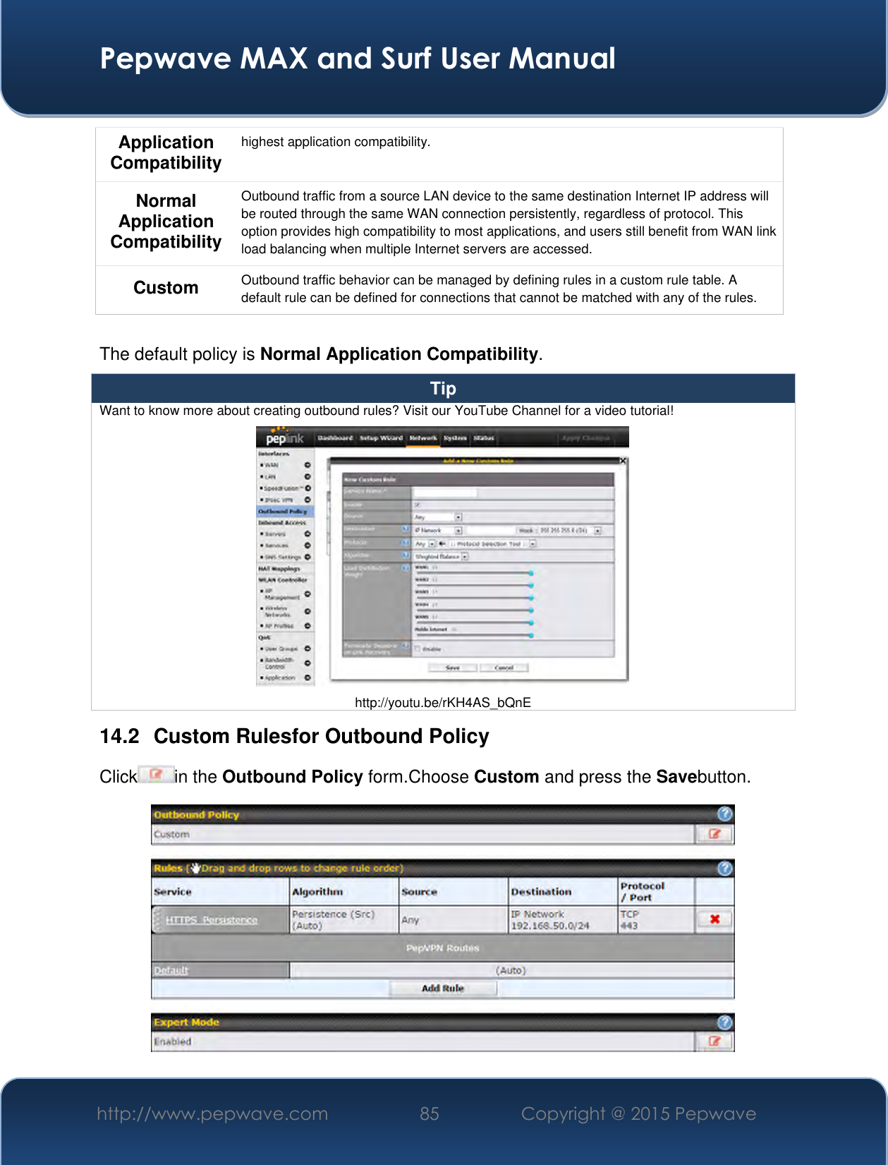  Pepwave MAX and Surf User Manual http://www.pepwave.com 85 Copyright @ 2015 Pepwave   Application Compatibility highest application compatibility. Normal Application Compatibility Outbound traffic from a source LAN device to the same destination Internet IP address will be routed through the same WAN connection persistently, regardless of protocol. This option provides high compatibility to most applications, and users still benefit from WAN link load balancing when multiple Internet servers are accessed. Custom Outbound traffic behavior can be managed by defining rules in a custom rule table. A default rule can be defined for connections that cannot be matched with any of the rules.  The default policy is Normal Application Compatibility. Tip Want to know more about creating outbound rules? Visit our YouTube Channel for a video tutorial!  http://youtu.be/rKH4AS_bQnE 14.2  Custom Rulesfor Outbound Policy Click in the Outbound Policy form.Choose Custom and press the Savebutton.  