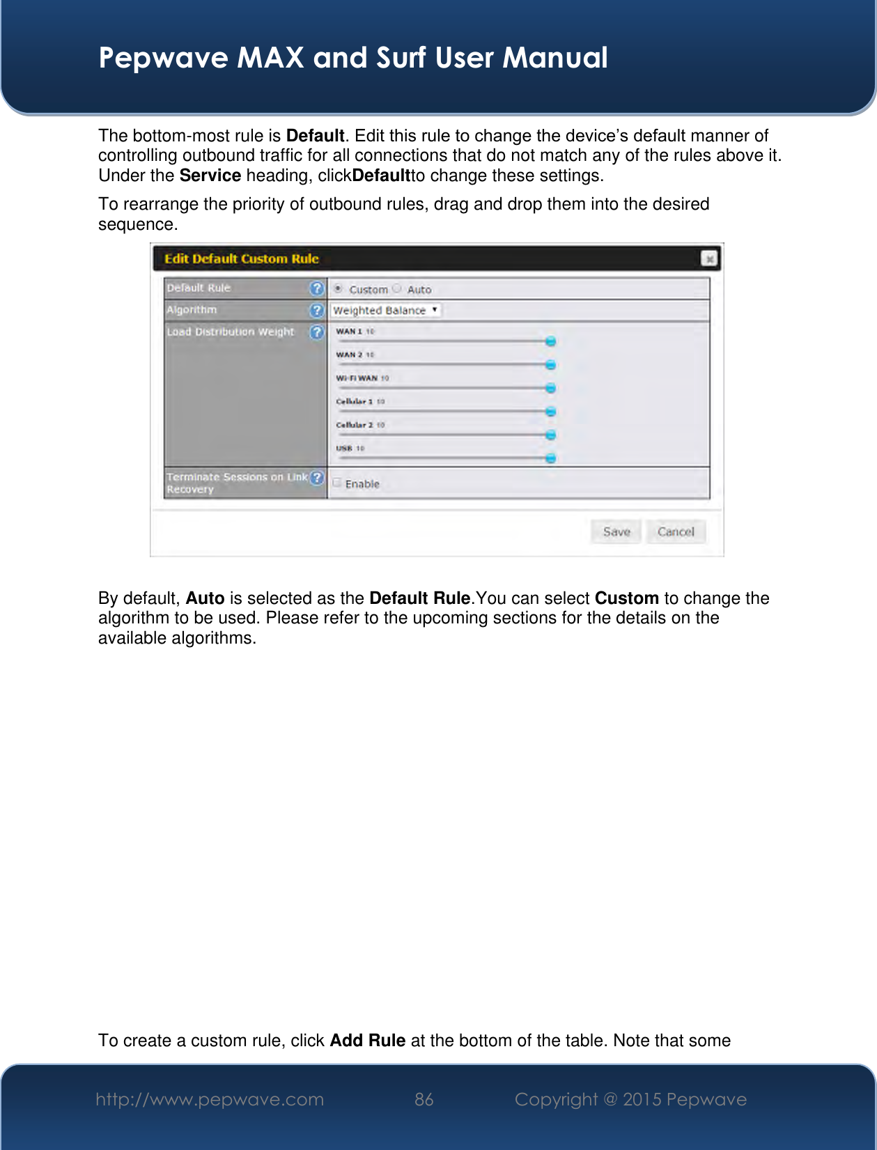  Pepwave MAX and Surf User Manual http://www.pepwave.com 86 Copyright @ 2015 Pepwave   The bottom-most rule is Default. Edit this rule to change the device’s default manner of controlling outbound traffic for all connections that do not match any of the rules above it. Under the Service heading, clickDefaultto change these settings.  To rearrange the priority of outbound rules, drag and drop them into the desired sequence.   By default, Auto is selected as the Default Rule.You can select Custom to change the algorithm to be used. Please refer to the upcoming sections for the details on the available algorithms.               To create a custom rule, click Add Rule at the bottom of the table. Note that some 