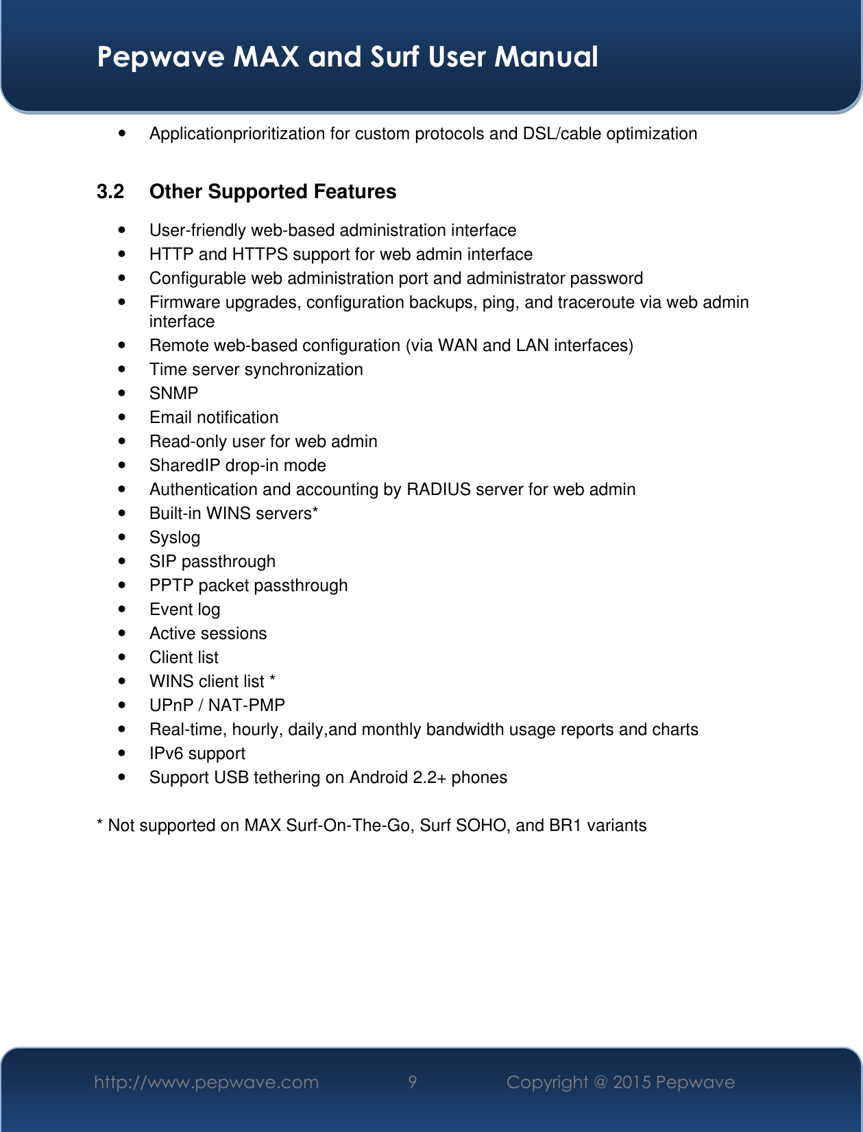  Pepwave MAX and Surf User Manual http://www.pepwave.com 9 Copyright @ 2015 Pepwave     Applicationprioritization for custom protocols and DSL/cable optimization  3.2  Other Supported Features   User-friendly web-based administration interface   HTTP and HTTPS support for web admin interface   Configurable web administration port and administrator password   Firmware upgrades, configuration backups, ping, and traceroute via web admin interface   Remote web-based configuration (via WAN and LAN interfaces)   Time server synchronization   SNMP   Email notification   Read-only user for web admin   SharedIP drop-in mode   Authentication and accounting by RADIUS server for web admin   Built-in WINS servers*   Syslog   SIP passthrough   PPTP packet passthrough   Event log   Active sessions   Client list   WINS client list *   UPnP / NAT-PMP   Real-time, hourly, daily,and monthly bandwidth usage reports and charts   IPv6 support   Support USB tethering on Android 2.2+ phones  * Not supported on MAX Surf-On-The-Go, Surf SOHO, and BR1 variants  