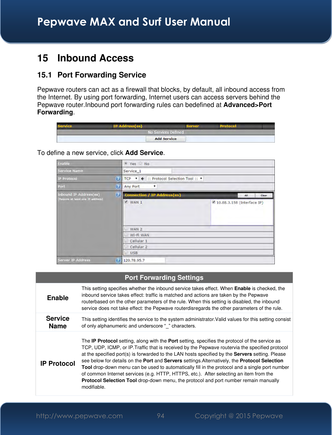  Pepwave MAX and Surf User Manual http://www.pepwave.com 94 Copyright @ 2015 Pepwave   15  Inbound Access 15.1  Port Forwarding Service Pepwave routers can act as a firewall that blocks, by default, all inbound access from the Internet. By using port forwarding, Internet users can access servers behind the Pepwave router.Inbound port forwarding rules can bedefined at Advanced&gt;Port Forwarding.  To define a new service, click Add Service.   Port Forwarding Settings Enable This setting specifies whether the inbound service takes effect. When Enable is checked, the inbound service takes effect: traffic is matched and actions are taken by the Pepwave routerbased on the other parameters of the rule. When this setting is disabled, the inbound service does not take effect: the Pepwave routerdisregards the other parameters of the rule. Service Name This setting identifies the service to the system administrator.Valid values for this setting consist of only alphanumeric and underscore “_” characters. IP Protocol The IP Protocol setting, along with the Port setting, specifies the protocol of the service as TCP, UDP, ICMP, or IP.Traffic that is received by the Pepwave routervia the specified protocol at the specified port(s) is forwarded to the LAN hosts specified by the Servers setting. Please see below for details on the Port and Servers settings.Alternatively, the Protocol Selection Tool drop-down menu can be used to automatically fill in the protocol and a single port number of common Internet services (e.g. HTTP, HTTPS, etc.).  After selecting an item from the Protocol Selection Tool drop-down menu, the protocol and port number remain manually modifiable. 