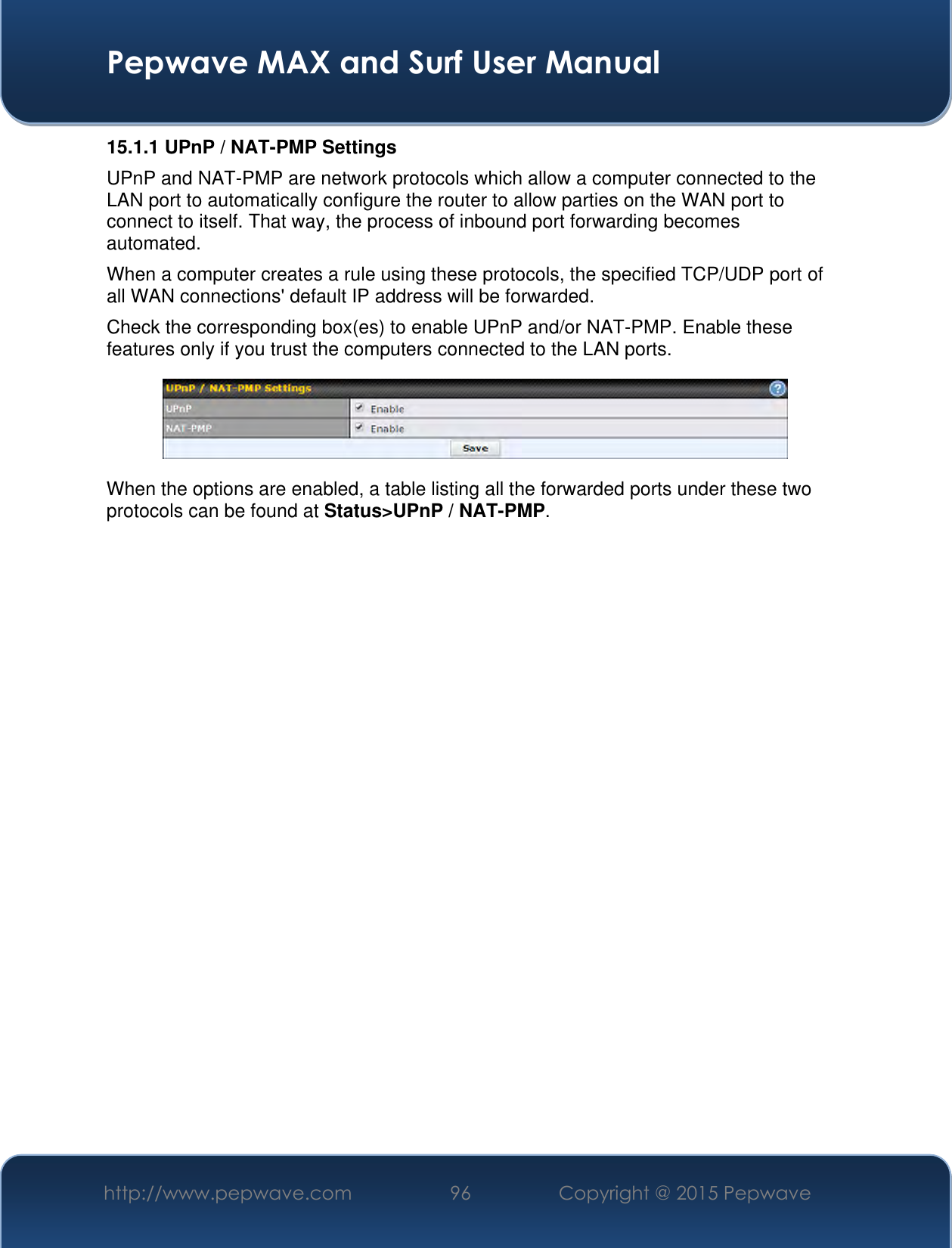  Pepwave MAX and Surf User Manual http://www.pepwave.com 96 Copyright @ 2015 Pepwave   15.1.1 UPnP / NAT-PMP Settings UPnP and NAT-PMP are network protocols which allow a computer connected to the LAN port to automatically configure the router to allow parties on the WAN port to connect to itself. That way, the process of inbound port forwarding becomes automated.  When a computer creates a rule using these protocols, the specified TCP/UDP port of all WAN connections&apos; default IP address will be forwarded. Check the corresponding box(es) to enable UPnP and/or NAT-PMP. Enable these features only if you trust the computers connected to the LAN ports.  When the options are enabled, a table listing all the forwarded ports under these two protocols can be found at Status&gt;UPnP / NAT-PMP. 