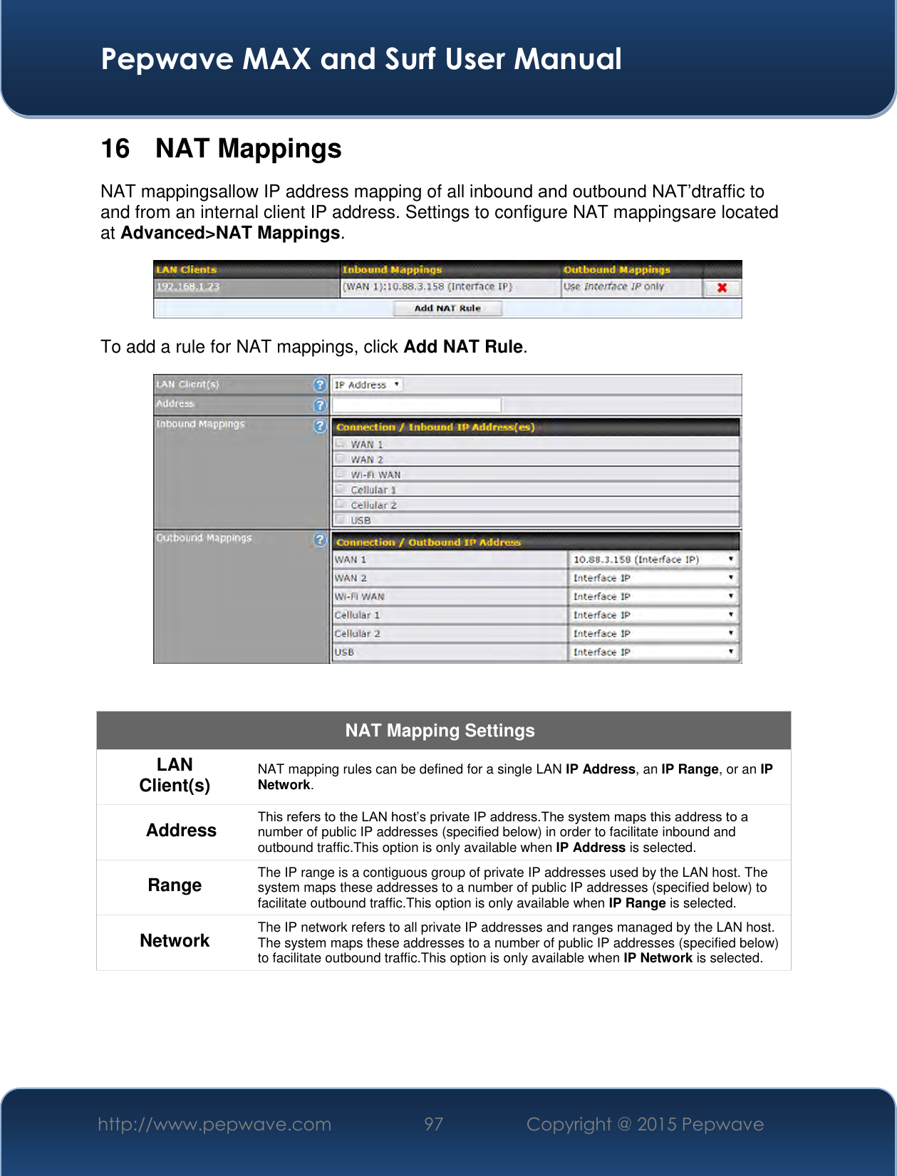  Pepwave MAX and Surf User Manual http://www.pepwave.com 97 Copyright @ 2015 Pepwave   16  NAT Mappings NAT mappingsallow IP address mapping of all inbound and outbound NAT’dtraffic to and from an internal client IP address. Settings to configure NAT mappingsare located at Advanced&gt;NAT Mappings.  To add a rule for NAT mappings, click Add NAT Rule.   NAT Mapping Settings LAN Client(s) NAT mapping rules can be defined for a single LAN IP Address, an IP Range, or an IP Network. Address This refers to the LAN host’s private IP address.The system maps this address to a number of public IP addresses (specified below) in order to facilitate inbound and outbound traffic.This option is only available when IP Address is selected. Range The IP range is a contiguous group of private IP addresses used by the LAN host. The system maps these addresses to a number of public IP addresses (specified below) to facilitate outbound traffic.This option is only available when IP Range is selected. Network The IP network refers to all private IP addresses and ranges managed by the LAN host. The system maps these addresses to a number of public IP addresses (specified below) to facilitate outbound traffic.This option is only available when IP Network is selected. 