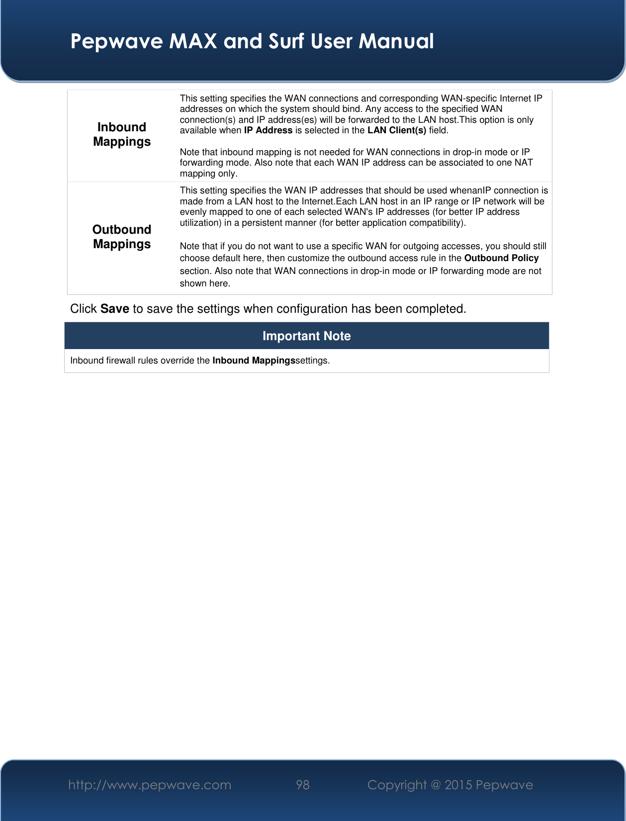  Pepwave MAX and Surf User Manual http://www.pepwave.com 98 Copyright @ 2015 Pepwave   Inbound Mappings This setting specifies the WAN connections and corresponding WAN-specific Internet IP addresses on which the system should bind. Any access to the specified WAN connection(s) and IP address(es) will be forwarded to the LAN host.This option is only available when IP Address is selected in the LAN Client(s) field.  Note that inbound mapping is not needed for WAN connections in drop-in mode or IP forwarding mode. Also note that each WAN IP address can be associated to one NAT mapping only. Outbound Mappings This setting specifies the WAN IP addresses that should be used whenanIP connection is made from a LAN host to the Internet.Each LAN host in an IP range or IP network will be evenly mapped to one of each selected WAN&apos;s IP addresses (for better IP address utilization) in a persistent manner (for better application compatibility).   Note that if you do not want to use a specific WAN for outgoing accesses, you should still choose default here, then customize the outbound access rule in the Outbound Policy section. Also note that WAN connections in drop-in mode or IP forwarding mode are not shown here. Click Save to save the settings when configuration has been completed. Important Note Inbound firewall rules override the Inbound Mappingssettings.         